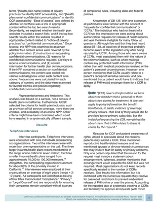  
California’s Confidential Health Information Act (SB 138): Implementation Readiness Among Health Insurers and Health Plans| February 2015
Philip R. Lee Institute for Health Policy Studies at the University of California, San Francisco
4 
terms “[health plan name] notice of privacy
practices” to identify NPP accessibility, and “[health
plan name] confidential communications” to identify
CCR accessibility. “Ease of access” was defined by
whether or not there was a link to appropriate
content within the top two search results.
Secondarily, we explored whether the health plan
websites included a search field, and if the top two
search results within the website resulted in
appropriate content related to “notice of privacy
practices” or “confidential communications.” Once
located, the NPP was examined to ascertain
whether four content areas were covered by the
policy information: (1) instructions on requesting
confidential communications, (2) reasons for
confidential communications requests, (3) ways to
receive communications, and (4) contact
information for further health plan communications.
If the NPP contained a section on confidential
communications, the content was coded into
various subcategories under each content area
above. Frequencies were calculated for each
category of content, and the data were examined
for overall themes and policies regarding
confidential communications.
Representativeness and limitations. This
analysis was based on a sample, not a census of
health plans in California. Furthermore, UCSF
selected the criteria for health plan inclusion, such
as provision of full service coverage, more than one
enrollee, and availability of an online NPP. Other
criteria might have been considered which could
have resulted in a systematically different sample.
Results
Telephone Interviews
Interview participants. Telephone interviews
were conducted with nine individuals representing
six organizations. Two of the interviews were with
more than one representative on the call. The three
larger insurers/health plans report membership in
the range of one million to seven million; the three
smaller insurers/health plans ranged from
approximately 16,000 to 100,000 members.18
Altogether, the participating organizations account
for about 60% of the privately insured in
California.17
Interviewees were employed at their
organizations an average of eight years (range = 2-
19 years). All participants self-identified as having
official titles that included “Compliance,” “Privacy,”
or “Legal Counsel” and are responsible for ensuring
their companies remain compliant with all sources
of compliance rules, including state and federal
policies.
Knowledge of SB 138. With one exception,
all participants were familiar with the concept of
“requests for confidential communications” or
“CCRs.” The individual who had not heard of a
CCR had the impression we were asking about
authorization requests for release of health records
and was therefore ineligible for many follow up
questions. Although five said that they had heard
about SB 138, at least two of those had probably
become aware of the legislation only after being
recruited by UCSF. Among those who were aware
of CCRs, most associated them with the nature of
the communications, such as when mailings
contain any protected health information (PHI),
rather than with medical procedures received or the
patient’s personal circumstances. However, one
person mentioned that CCRs usually relate to a
patient’s receipt of sensitive services; and one
mentioned that a patient would have to indicate that
release of PHI would endanger them for a CCR to
apply.
Quote: “[CCR] covers all information we have 
about the member that is personal to them 
about their claims for treatment. It does not 
apply to policy information like benefit 
handbooks, ID cards, evidence of coverage, 
privacy notices. That kind of thing would still be 
provided to the primary subscriber, but the 
individual requesting the CCR, everything else 
about them that is PHI related to them, it 
covers by the request.” 
Reasons for CCR and patient awareness of
rights. Asked to speculate about the reasons
patients may submit a CCR, three mentioned
reproductive health-related reasons and two
mentioned spouse or divorce-related circumstances
that may involve fear for safety or privacy concerns.
Only one person stipulated that the reason for the
request must include a statement about
endangerment. Whereas, another mentioned that
endangerment would expedite the CCR but was not
required. Most organizations do not keep records
specifically related to the number of CCRs
received. One tracks this information, but it is
combined with the numerous requests they receive
for password restrictions to prevent inadvertent
release of PHI online or over the phone. Accounting
for the reported lack of systematic tracking of CCRs
and tendency to approve all requests (with minor
 