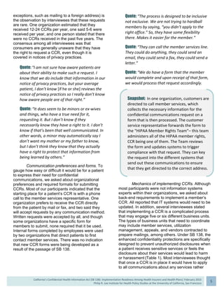  
California’s Confidential Health Information Act (SB 138): Implementation Readiness Among Health Insurers and Health Plans| February 2015
Philip R. Lee Institute for Health Policy Studies at the University of California, San Francisco
5 
exceptions, such as mailing to a foreign address) is
the observation by interviewees that these requests
are rare. One organization estimated that they
received 12-24 CCRs per year, one said 5-6 were
received per year, and one person stated that there
were no CCRs received in the past five years. The
consensus among all interviewees was that
consumers are generally unaware that they have
the right to request a CCR, even though it is
covered in notices of privacy practices.
Quote: “I am not sure how aware patients are 
about their ability to make such a request. I 
know that we do include that information in our 
notice of privacy practices, but your average 
patient, I don’t know [if he or she] reviews the 
notice of privacy practices so I really don’t know 
how aware people are of that right.” 
Quote: “It does seem to be minors or ex‐wives 
and things, who have a true need for it, 
requesting it. But I don’t know if they 
necessarily know they have a right to it. I don’t 
know if that’s been that well communicated. In 
other words, a minor may automatically say I 
don’t want my mother or my father to know, 
but I don’t think they know that they actually 
have a right to protect that information from 
being learned by others.” 
Communication preferences and forms. To
gauge how easy or difficult it would be for a patient
to express their need for confidential
communications, we asked about organizational
preferences and required formats for submitting
CCRs. Most of our participants indicated that the
starting place for a patient’s CCR is with a phone
call to the member services representative. One
organization prefers to receive the CCR directly
from the patient by mail or fax, and two said they
will accept requests by any communication method.
Written requests were accepted by all, and though
some organizations have a specific form for
members to submit, none required that it be used.
Internal forms completed by employees were used
by two organizations that direct patients to first
contact member services. There was no indication
that new CCR forms were being developed as a
result of the passage of SB 138.
Quote: “The process is designed to be inclusive 
not exclusive. We are not trying to hardball 
members by saying, “you didn’t apply to the 
right office.” So, they have some flexibility 
there. Makes it easier for the member.” 
Quote: “They can call the member services line. 
They could do anything, they could send an 
email, they could send a fax, they could send a 
letter.” 
Quote: “We do have a form that the member 
would complete and upon receipt of that form, 
we would process that request accordingly. 
Mechanics of implementing CCRs. Although
most participants were not information systems
experts within their organizations, we asked about
back-end requirements to implement a member’s
CCR. All reported that IT systems would need to be
updated. In addition, several interviewees stated
that implementing a CCR is a complicated process
that may engage five or six different business units.
The types of business units that need to coordinate
may include member services, utilization
management, appeals, and vendors contracted to
prepare mailings, among others. Under SB 138, the
enhanced confidentiality protections are specifically
designed to prevent unauthorized disclosures when
a patient receives sensitive services or feels the
disclosure about their services would lead to harm
or harassment (Table 1). Most interviewees thought
that once a CCR is in place it would have to apply
to all communications about any services rather
Snapshot: In one organization, customers are 
directed to call member services, which 
collects the necessary information for the 
confidential communications request on a 
form that is then processed. The customer 
service representative forwards the form to 
the “HIPAA Member Rights Team”– this team 
administers all of the HIPAA member rights, 
CCR being one of them. The Team reviews 
the form and updates systems to trigger 
compliance with that request. They can key 
the request into the different systems that 
send out these communications to ensure 
that they get directed to the correct address. 
 