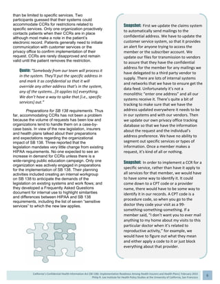  
California’s Confidential Health Information Act (SB 138): Implementation Readiness Among Health Insurers and Health Plans| February 2015
Philip R. Lee Institute for Health Policy Studies at the University of California, San Francisco
6 
than be limited to specific services. Two
participants guessed that their systems could
accommodate CCRs for restrictions related to
specific services. Only one organization proactively
contacts patients when their CCRs are in place
although most make a note in the patient’s
electronic record. Patients generally need to initiate
communication with customer services or the
privacy office to confirm implementation of their
request. CCRs are rarely disapproved and remain
valid until the patient removes the restriction.
Quote: “Somebody from our team will process it 
in the system. They’ll put the specific address in 
and mark it as confidential so that it will 
override any other address that’s in the system, 
any of the systems…[it applies to] everything. 
We don’t have a way to spike that [i.e., specific 
services] out.” 
Preparations for SB 138 requirements. Thus
far, accommodating CCRs has not been a problem
because the volume of requests has been low and
organizations tend to handle them on a case-by-
case basis. In view of the new legislation, insurers
and health plans talked about their preparations
and expectations regarding the organizational
impact of SB 138. Three reported that the
legislation mandates very little change from existing
HIPAA requirements. No one expected to see an
increase in demand for CCRs unless there is a
wide-ranging public education campaign. Only one
organization was actively engaged in preparations
for the implementation of SB 138. Their planning
activities included creating an internal workgroup
on SB 138 to anticipate the demands of the
legislation on existing systems and work flows; and
they developed a Frequently Asked Questions
document for internal use to highlight similarities
and differences between HIPAA and SB 138
requirements, including the list of seven “sensitive
services” to which the new law applies.
Snapshot: First we update the claims system 
to automatically send mailings to the 
confidential address. We have to update the 
customer service system, so that it provides 
an alert for anyone trying to access the 
member or the subscriber account. We 
update our files for transmission to vendors 
to assure that they have the confidential 
address for the member for any mailings we 
have delegated to a third party vendor to 
supply. There are lots of internal systems 
and networks that we have to ensure get the 
data feed. Unfortunately it’s not a 
monolithic “enter one address” and all our 
systems receive it. There’s quite a bit of 
tracking to make sure that we have the 
address updated everywhere it needs to be 
in our systems and with our vendors. Then 
we update our own privacy office tracking 
database so that we have the information 
about the request and the individual’s 
address preference. We have no ability to 
segment out specific services or types of 
information. Once a member makes a 
request, it’s kind of all or nothing. 
Snapshot: In order to implement a CCR for a 
specific service, rather than have it apply to 
all services for that member, we would have 
to have some way to identify it. It could 
come down to a CPT code or a provider 
name, there would have to be some way to 
identify it in our records. A CPT code is a 
procedure code, so when you go to the 
doctor they code your visit as a 99‐ 
something‐something‐something. If a 
member said, “I don’t want you to ever mail 
anything to my home about my visits to this 
particular doctor when it’s related to 
reproductive activity,” for example, we 
would have to figure out what they mean 
and either apply a code to it or just block 
everything about that provider. 
 