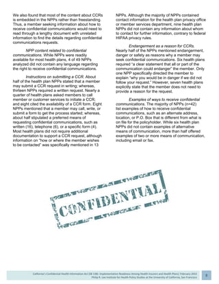 
California’s Confidential Health Information Act (SB 138): Implementation Readiness Among Health Insurers and Health Plans| February 2015
Philip R. Lee Institute for Health Policy Studies at the University of California, San Francisco
8 
We also found that most of the content about CCRs
is embedded in the NPPs rather than freestanding.
Thus, a member seeking information about how to
receive confidential communications would need to
read through a lengthy document with unrelated
information to find the details regarding confidential
communications requests.
NPP content related to confidential
communications. While NPPs were readily
available for most health plans, 4 of 49 NPPs
analyzed did not contain any language regarding
the right to receive confidential communications.
Instructions on submitting a CCR. About
half of the health plan NPPs stated that a member
may submit a CCR request in writing; whereas,
thirteen NPPs required a written request. Nearly a
quarter of health plans asked members to call
member or customer services to initiate a CCR;
and eight cited the availability of a CCR form. Eight
NPPs mentioned that a member may call, write, or
submit a form to get the process started; whereas,
about half stipulated a preferred means of
requesting confidential communications, such as
written (16), telephone (6), or a specific form (4).
Most health plans did not require additional
documentation to support a CCR request, although
information on “how or where the member wishes
to be contacted” was specifically mentioned in 13
NPPs. Although the majority of NPPs contained
contact information for the health plan privacy office
or member services department, nine health plan
NPPs did not contain any information about whom
to contact for further information, contrary to federal
HIPAA privacy rules.
Endangerment as a reason for CCRs.
Nearly half of the NPPs mentioned endangerment,
danger or safety as reasons why a member may
seek confidential communications. Six health plans
required “a clear statement that all or part of the
communication could endanger” the member. Only
one NPP specifically directed the member to
explain “why you would be in danger if we did not
follow your request.” However, seven health plans
explicitly state that the member does not need to
provide a reason for the request.
Examples of ways to receive confidential
communications. The majority of NPPs (n=42)
list examples of how to receive confidential
communications, such as an alternate address,
location, or P.O. Box that is different from what is
on file for the policyholder. While six health plan
NPPs did not contain examples of alternative
means of communication, more than half offered
examples of two or more means of communication,
including email or fax.
 