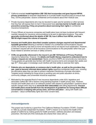  
California’s Confidential Health Information Act (SB 138): Implementation Readiness Among Health Insurers and Health Plans| February 2015
Philip R. Lee Institute for Health Policy Studies at the University of California, San Francisco
9 
Conclusions
 California enacted model legislation (SB 138) that incorporates and goes beyond HIPAA
privacy protections to empower dependents on a private health insurance policy to ensure that
they, not the policyholder, receive confidential communications about their medical care.
 Private insurance dependents who may be reluctant to seek care for sensitive or other services
that they fear will expose them to harm if discovered have one less barrier to health care and
preventive screening, if they are proactive about exercising their rights to confidential
insurance transactions.
 Privacy Officers at insurance companies and health plans have not been burdened with frequent
member requests for insurance communications to be sent to alternative locations. They were
generally uninformed about the details of SB 138, how it differs from HIPAA, and how
SB138 might impact the volume of requests.
 Insurers and health plans described complex systems changes required and departmental
handoffs generated following a member’s initiation of a confidential communications request
(CCR).The tendency has been to honor all requests and to not require much explanation. However,
a member’s request will turn off all insurance communications to the policyholder rather than just
those related to sensitive services or safety concerns.
 CCRs are generally referenced in the insurer’s pre-SB 138 Notices of Privacy Practices
required by federal law. However, the details and health literacy required to understand how to
initiate a request are not standardized. Nearly one-third of NPPs do not provide any instructions.
Young people are generally less familiar with health insurance terms and concepts than adults over
age 3019
; these gaps in knowledge could interfere with their ability to exercise their rights.
 Patients who are dependents on someone else’s health plan, as well as the providers they
see, need to become informed about patient rights regarding confidential health care, including
the affirmative steps they can take to prevent inadvertent disclosures of private information.
Targeted social marketing for those prone to avoiding care and public education at clinics,
community colleges, and universities should be supported.
 Motivated by the expected flood of new insurance dependents under ACA, legislators and
advocates crafted SB 138 to resolve a long-standing loophole in health privacy laws. However,
insurers and health plans are in an awkward position with respect to policyholders’ questions about
specific charges when they try to reconcile their deductibles with billing departments. Insurers
and health plans would benefit from the development of guidelines for having these difficult
conversations in keeping with privacy laws, and from education – along with health care
providers – about confidentiality rights and minor consent laws.
Acknowledgements
This project was funded by a grant from The California Wellness Foundation (TCWF). Created
in 1992 as a private independent foundation, TCWF’s mission is to improve the health of the
people of California by making grants for health promotion, wellness education and disease
prevention. We thank all of the individuals who shared their views with us.
 