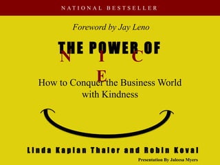 N AT I O N A L B E S T S E L L E R


          Foreword by Jay Leno

      THE POWER OF
      N        I     C
              Ethe Business World
  How to Conquer
             with Kindness




Linda Kaplan Thaler and Robin Koval
                                 Presentation By Jaleesa Myers
 
