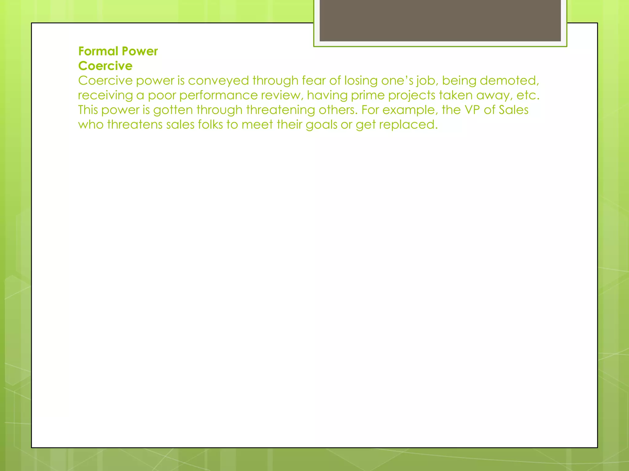 Formal Power
Coercive
Coercive power is conveyed through fear of losing one’s job, being demoted,
receiving a poor performance review, having prime projects taken away, etc.
This power is gotten through threatening others. For example, the VP of Sales
who threatens sales folks to meet their goals or get replaced.
 