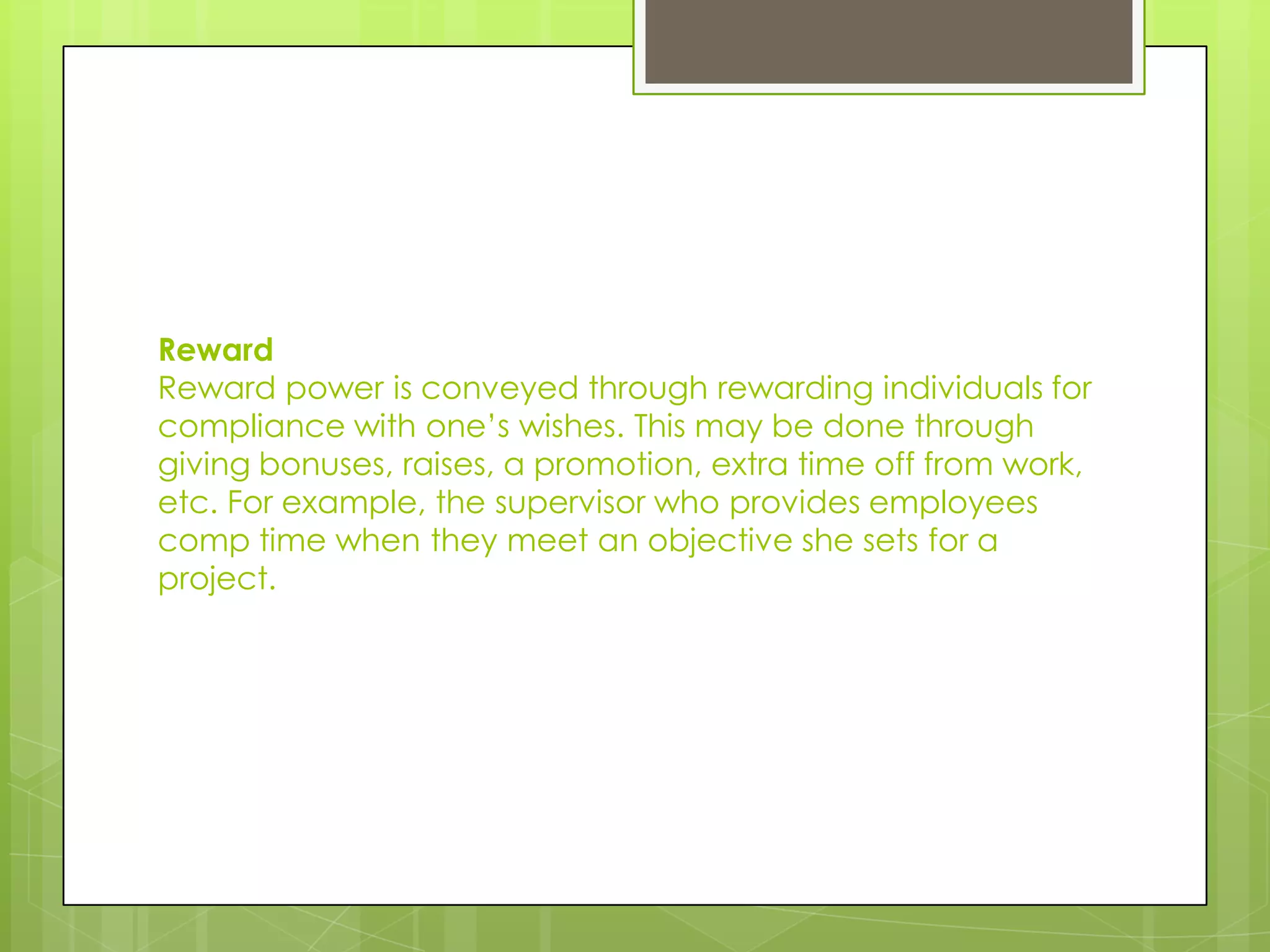 Reward
Reward power is conveyed through rewarding individuals for
compliance with one’s wishes. This may be done through
giving bonuses, raises, a promotion, extra time off from work,
etc. For example, the supervisor who provides employees
comp time when they meet an objective she sets for a
project.
 