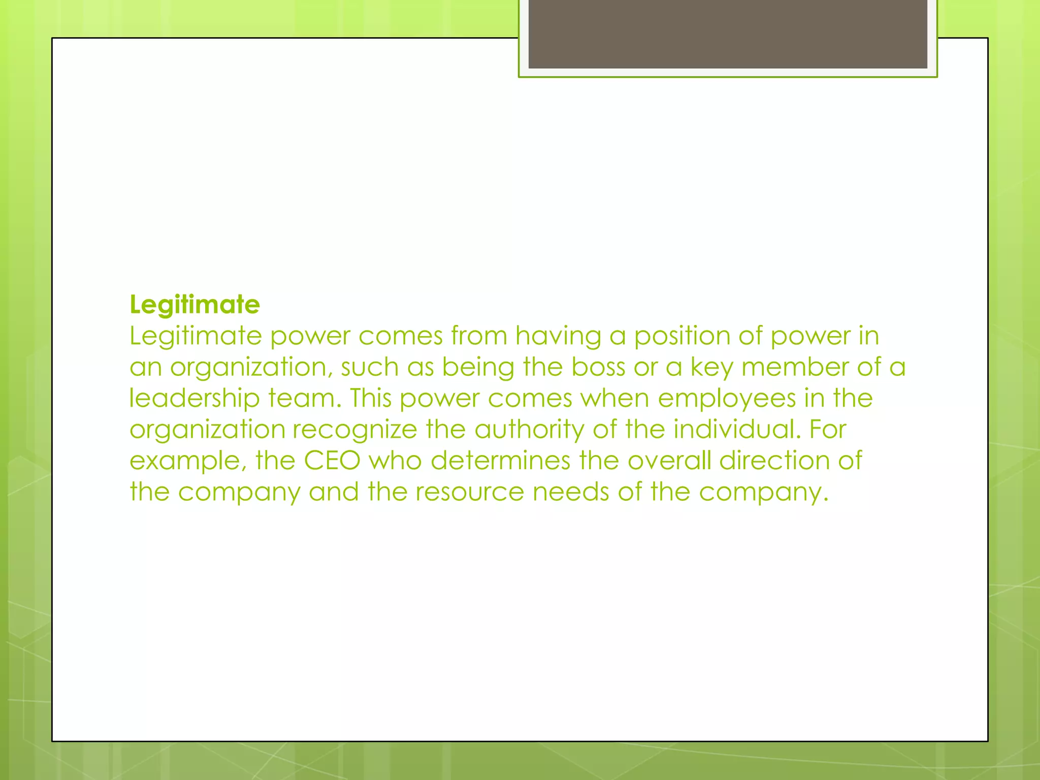 Legitimate
Legitimate power comes from having a position of power in
an organization, such as being the boss or a key member of a
leadership team. This power comes when employees in the
organization recognize the authority of the individual. For
example, the CEO who determines the overall direction of
the company and the resource needs of the company.
 