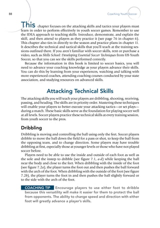 88 Coaching Youth Soccer
This chapter focuses on the attacking skills and tactics your players must
learn in order to perform effectively in youth soccer games. Remember to use
the IDEA approach to teaching skills: Introduce, demonstrate, and explain the
skill, and then attend to players as they practice it (see page 76 in chapter 6).
This chapter also ties in directly to the season and practice plans in chapter 11.
It describes the technical and tactical skills that you’ll teach at the training ses-
sions outlined there. If you aren’t familiar with soccer skills, rent or purchase a
video, such as Skills School: Developing Essential Soccer Techniques from US Youth
Soccer, so that you can see the skills performed correctly.
Because the information in this book is limited to soccer basics, you will
need to advance your coaching knowledge as your players advance their skills.
You can do this by learning from your ­experiences, watching and talking with
more experienced coaches, attending coaching courses conducted by your state
association, and studying resources on advanced skills.
Attacking Technical Skills
The attacking skills you will teach your players are dribbling, shooting, receiving,
passing, and heading. The skills are in priority order. Mastering these techniques
will enable your players to better execute your attacking tactics—or set plays—
during a match. These basic skills serve as the foundation for playing soccer well
at all levels. Soccer players practice these technical skills at every training session,
from youth soccer to the pros.
Dribbling
Dribbling is moving and controlling the ball using only the feet. Soccer players
dribble to move the ball down the field for a pass or shot, to keep the ball from
the opposing team, and to change direction. Some players may have trouble
dribbling at first, especially those at younger levels or those who have not played
soccer before.
Players need to be able to use the inside and outside of each foot as well as
the sole and the instep to dribble (see figure 7.1, a-d) while keeping the ball
near the body and close to the feet. When dribbling with the inside of the foot
(see figure 7.2a), the player turns the foot out and then pushes the ball forward
with the arch of the foot. When dribbling with the outside of the foot (see figure
7.2b), the player turns the foot in and then pushes the ball slightly forward or
to the side with the arch of the foot.
Coaching Tip	 Encourage players to use either foot to dribble
because this versatility will make it easier for them to protect the ball
from opponents. The ability to change speed and direction with either
foot will greatly advance a player’s skills.
 