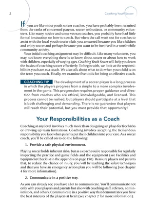 2 Coaching Youth Soccer
If you are like most youth soccer coaches, you have probably been recruited
from the ranks of concerned parents, soccer enthusiasts, or community volun-
teers. Like many novice and some veteran coaches, you probably have had little
formal instruction on how to coach. But when the call went out for coaches to
assist with the local youth soccer club, you answered because you like children
and enjoy soccer and perhaps because you want to be involved in a worthwhile
community ­activity.
Your initial coaching assignment may be difficult. Like many volunteers, you
may not know everything there is to know about soccer or about how to work
with children, especially of varying ages. Coaching Youth Soccer will help you learn
the basics of coaching soccer effectively. To begin with, we look at the responsi-
bilities you have as a coach. We also talk about what to do when your child is on
the team you coach. Finally, we examine five tools for being an effective coach.
Coaching Tip	 The development of a soccer player is a long process
in which the players progress from a simple to a more complex involve-
ment in the game. This progression requires proper guidance and direc-
tion from coaches who are ethical, knowledgeable, and licensed. This
process cannot be rushed, but players should participate at a level that
is both challenging and demanding. There is no guarantee that players
will reach their potential, but you must provide that opportunity!
Your Responsibilities as a Coach
Coaching at any level involves much more than designing set plays for free kicks
or drawing up team formations. Coaching involves accepting the tremendous
responsibility you face when parents put their children into your care. As a soccer
coach, you’ll be called on to do the following:
	 1.	 Provide a safe physical environment.
Playing soccer holds inherent risks, but as a coach you’re responsible for regularly
inspecting the practice and game fields and the equipment (see Facilities and
Equipment Checklist in the appendix on page 190). Reassure players and parents
that, to reduce the chance of injury, you will be teaching the safest techniques
and that you have an emergency action plan you will be following (see chapter
4 for more information).
	 2.	 Communicate in a positive way.
As you can already see, you have a lot to communicate. You’ll communicate not
only with your players and parents but also with coaching staff, referees, admin-
istrators, and others. Communicate in a positive way that demonstrates you have
the best interests of the players at heart (see chapter 2 for more information).
 