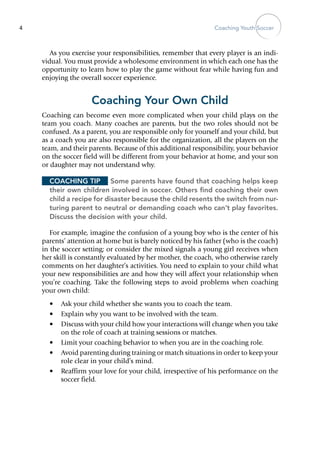 Coaching Youth Soccer4
As you exercise your responsibilities, remember that every player is an indi-
vidual. You must provide a wholesome environment in which each one has the
opportunity to learn how to play the game without fear while having fun and
enjoying the overall soccer experience.
Coaching Your Own Child
Coaching can become even more complicated when your child plays on the
team you coach. Many coaches are parents, but the two roles should not be
confused. As a parent, you are responsible only for yourself and your child, but
as a coach you are also responsible for the organization, all the players on the
team, and their parents. Because of this additional responsibility, your behavior
on the soccer field will be different from your behavior at home, and your son
or daughter may not understand why.
Coaching Tip	 Some parents have found that coaching helps keep
their own children involved in soccer. Others find coaching their own
child a recipe for disaster because the child resents the switch from nur-
turing parent to neutral or demanding coach who can’t play favorites.
Discuss the decision with your child.
For example, imagine the confusion of a young boy who is the center of his
parents’ attention at home but is barely noticed by his father (who is the coach)
in the soccer setting; or consider the mixed signals a young girl receives when
her skill is constantly evaluated by her mother, the coach, who otherwise rarely
comments on her daughter’s activities. You need to explain to your child what
your new responsibilities are and how they will affect your relationship when
you’re coaching. Take the following steps to avoid problems when coaching
your own child:
•	 Ask your child whether she wants you to coach the team.
•	 Explain why you want to be involved with the team.
•	 Discuss with your child how your interactions will change when you take
on the role of coach at training sessions or matches.
•	 Limit your coaching behavior to when you are in the coaching role.
•	 Avoid parenting during training or match situations in order to keep your
role clear in your child’s mind.
•	 Reaffirm your love for your child, irrespective of his performance on the
soccer field.
 