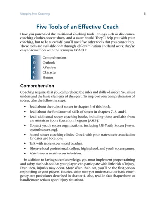 Stepping Into Coaching 5
C
O
A
C
H
Five Tools of an Effective Coach
Have you purchased the traditional coaching tools—things such as disc cones,
coaching clothes, soccer shoes, and a water bottle? They’ll help you with your
coaching, but to be successful you’ll need five other tools that you cannot buy.
These tools are available only through self-examination and hard work; they’re
easy to remember with the acronym COACH:
	 Comprehension
	 Outlook
	 Affection
	 Character
	 Humor
Comprehension
Coaching requires that you comprehend the rules and skills of soccer. You must
understand the basic elements of the sport. To improve your comprehension of
soccer, take the following steps:
•	 Read about the rules of soccer in chapter 3 of this book.
•	 Read about the fundamental skills of soccer in chapters 7, 8, and 9.
•	 Read additional soccer coaching books, including those available from
the American Sport Education Program (ASEP).
•	 Contact youth soccer organizations, including US Youth Soccer (www.
usyouthsoccer.org).
•	 Attend soccer coaching clinics. Check with your state soccer association
for dates and locations.
•	 Talk with more experienced coaches.
•	 Observe local professional, college, high school, and youth soccer games.
•	 Watch soccer matches on television.
In addition to having soccer knowledge, you must implement proper training
and safety methods so that your players can participate with little risk of injury.
Even then, injuries may occur. More often than not, you’ll be the first person
responding to your players’ injuries, so be sure you understand the basic emer-
gency care procedures described in chapter 4. Also, read in that chapter how to
handle more serious sport injury situations.
 