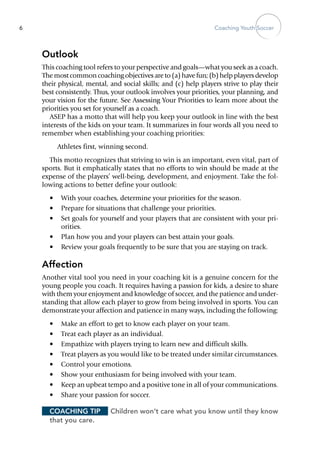 Coaching Youth Soccer6
Outlook
This coaching tool refers to your perspective and goals—what you seek as a coach.
The most common coaching objectives are to (a) have fun; (b) help players develop
their physical, mental, and social skills; and (c) help players strive to play their
best consistently. Thus, your outlook involves your priorities, your planning, and
your vision for the future. See Assessing Your Priorities to learn more about the
priorities you set for yourself as a coach.
ASEP has a motto that will help you keep your outlook in line with the best
interests of the kids on your team. It summarizes in four words all you need to
remember when establishing your coaching priorities:
Athletes first, winning second.
This motto recognizes that striving to win is an important, even vital, part of
sports. But it emphatically states that no efforts to win should be made at the
expense of the players’ well-being, develop­ment, and enjoyment. Take the fol-
lowing actions to better define your outlook:
•	 With your coaches, determine your priorities for the season.
•	 Prepare for situations that challenge your priorities.
•	 Set goals for yourself and your players that are consistent with your pri-
orities.
•	 Plan how you and your players can best attain your goals.
•	 Review your goals frequently to be sure that you are staying on track.
Affection
Another vital tool you need in your coaching kit is a genuine concern for the
young people you coach. It requires having a passion for kids, a desire to share
with them your enjoyment and knowledge of soccer, and the patience and under-
standing that allow each player to grow from being involved in sports. You can
demonstrate your affection and patience in many ways, including the following:
•	 Make an effort to get to know each player on your team.
•	 Treat each player as an individual.
•	 Empathize with players trying to learn new and difficult skills.
•	 Treat players as you would like to be treated under similar circumstances.
•	 Control your emotions.
•	 Show your enthusiasm for being involved with your team.
•	 Keep an upbeat tempo and a positive tone in all of your communications.
•	 Share your passion for soccer.
Coaching Tip	 Children won’t care what you know until they know
that you care.
 