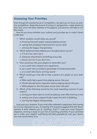 7
Assessing Your Priorities
Even though all coaches focus on competition, we want you to focus on posi-
tive competition. Keep the pursuit of victory in perspective—make decisions
that, first, are in the best interests of the players, and second, will help to win
the match.
How do you know whether your outlook and priorities are in order? Here’s
a little test:
	 1.	 Which situation would make you proud?
a. knowing that each player enjoyed playing soccer
b. seeing that all players improved their soccer skills
c. winning the league championship
	 2.	 Which statement best reflects your thoughts about soccer?
a. If it isn’t fun, don’t do it.
b. Everyone should learn something every day.
c. Soccer isn’t fun if you don’t win.
	 3.	 How would you like your players to remember you?
a. as a coach who created a fun experience
b. as a coach who provided a good base of fundamental skills
c. as a coach who had a winning record
	 4.	 Which would you most like to hear a parent of a player on your team
say?
a. Mike really had a good time playing soccer this year.
b. Nicole learned some important lessons playing soccer this year.
c. Willie played on the first-place soccer team this year.
	 5.	 Which of the following would be the most rewarding moment of your
season?
a. having your team want to continue playing, even after training is over
b. seeing one of your players finally master the skill of dribbling
c. winning the league championship
Look over your answers. If you most often selected a responses, then having
fun is most important to you. A majority of b answers suggests that skill devel-
opment is what attracts you to coaching. And if c was your most frequent
response, winning is tops on your list of coaching priorities. If your priorities
are in order, your players’ well-being will take precedence over your team’s
win–loss record every time.
 