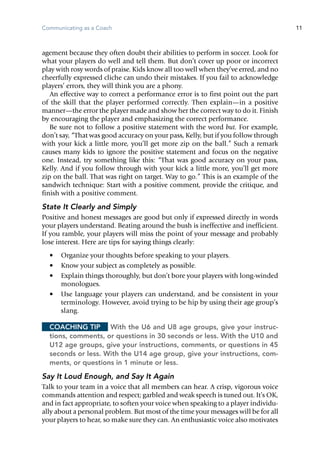 Communicating as a Coach 11
agement because they often doubt their abilities to perform in soccer. Look for
what your players do well and tell them. But don’t cover up poor or incorrect
play with rosy words of praise. Kids know all too well when they’ve erred, and no
cheerfully expressed cliche can undo their mistakes. If you fail to acknowledge
players’ ­errors, they will think you are a phony.
An effective way to correct a performance error is to first point out the part
of the skill that the player performed correctly. Then explain—in a positive
manner—the error the player made and show her the correct way to do it. Finish
by encouraging the player and emphasizing the correct performance.
Be sure not to follow a positive statement with the word but. For example,
don’t say, “That was good accuracy on your pass, Kelly, but if you follow through
with your kick a little more, you’ll get more zip on the ball.” Such a remark
causes many kids to ignore the positive statement and focus on the negative
one. Instead, try something like this: “That was good accuracy on your pass,
Kelly. And if you follow through with your kick a little more, you’ll get more
zip on the ball. That was right on target. Way to go.” This is an example of the
sandwich technique: Start with a positive comment, provide the critique, and
finish with a positive comment.
State It Clearly and Simply
Positive and honest messages are good but only if expressed directly in words
your players understand. Beating around the bush is in­effective and in­efficient.
If you ramble, your players will miss the point of your message and probably
lose interest. Here are tips for saying things clearly:
•	 Organize your thoughts before speaking to your players.
•	 Know your subject as completely as possible.
•	 Explain things thoroughly, but don’t bore your players with long-winded
monologues.
•	 Use language your players can understand, and be consistent in your
terminology. However, avoid trying to be hip by using their age group’s
slang.
Coaching Tip	 With the U6 and U8 age groups, give your instruc-
tions, comments, or questions in 30 seconds or less. With the U10 and
U12 age groups, give your instructions, comments, or questions in 45
seconds or less. With the U14 age group, give your instructions, com-
ments, or questions in 1 minute or less.
Say It Loud Enough, and Say It Again
Talk to your team in a voice that all members can hear. A crisp, vigorous voice
commands attention and respect; garbled and weak speech is tuned out. It’s OK,
and in fact appropriate, to soften your voice when speaking to a player individu-
ally about a personal problem. But most of the time your messages will be for all
your players to hear, so make sure they can. An enthusiastic voice also motivates
 