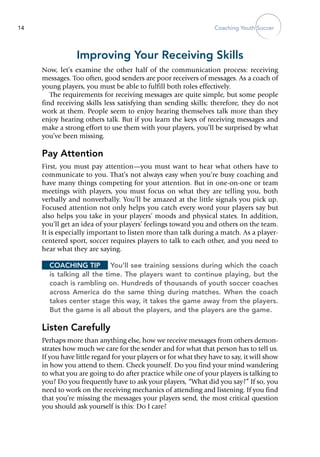 Coaching Youth Soccer14
Improving Your Receiving Skills
Now, let’s examine the other half of the communication process: receiving
messages. Too often, good senders are poor receivers of messages. As a coach of
young players, you must be able to fulfill both roles effectively.
The requirements for receiving messages are quite simple, but some people
find receiving skills less satisfying than sending skills; therefore, they do not
work at them. People seem to enjoy hearing themselves talk more than they
enjoy hearing others talk. But if you learn the keys of receiving messages and
make a strong effort to use them with your players, you’ll be surprised by what
you’ve been missing.
Pay Attention
First, you must pay attention—you must want to hear what others have to
communicate to you. That’s not always easy when you’re busy coaching and
have many things competing for your attention. But in one-on‑one or team
meetings with players, you must focus on what they are telling you, both
verbally and nonverbally. You’ll be amazed at the little signals you pick up.
Focused attention not only helps you catch every word your players say but
also helps you take in your ­players’ moods and physical states. In addition,
you’ll get an idea of your ­players’ feelings toward you and others on the team.
It is especially important to listen more than talk during a match. As a player-
centered sport, soccer requires players to talk to each other, and you need to
hear what they are saying.
Coaching Tip	 You’ll see training sessions during which the coach
is talking all the time. The players want to continue playing, but the
coach is rambling on. Hundreds of thousands of youth soccer coaches
across America do the same thing during matches. When the coach
takes center stage this way, it takes the game away from the players.
But the game is all about the players, and the players are the game.
Listen Carefully
Perhaps more than anything else, how we receive messages from others demon-
strates how much we care for the sender and for what that person has to tell us.
If you have little regard for your players or for what they have to say, it will show
in how you attend to them. Check yourself. Do you find your mind wandering
to what you are going to do after practice while one of your players is talking to
you? Do you frequently have to ask your players, “What did you say?” If so, you
need to work on the receiving mechanics of attend­ing and listening. If you find
that you’re missing the messages your players send, the most critical question
you should ask yourself is this: Do I care?
 