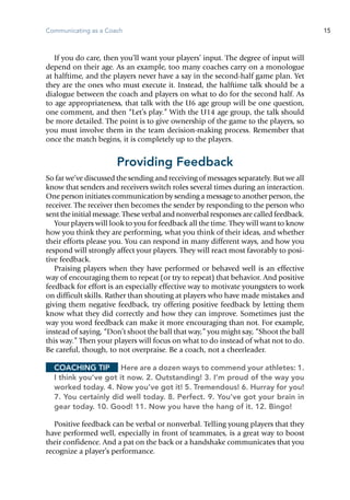 Communicating as a Coach 15
If you do care, then you’ll want your players’ input. The degree of input will
depend on their age. As an example, too many coaches carry on a monologue
at halftime, and the players never have a say in the second-half game plan. Yet
they are the ones who must execute it. Instead, the halftime talk should be a
dialogue between the coach and players on what to do for the second half. As
to age appropriateness, that talk with the U6 age group will be one question,
one comment, and then “Let’s play.” With the U14 age group, the talk should
be more detailed. The point is to give ownership of the game to the players, so
you must involve them in the team decision-making process. Remember that
once the match begins, it is completely up to the players.
Providing Feedback
So far we’ve discussed the sending and receiving of messages separately. But we all
know that senders and receivers switch roles several times during an interaction.
One person initiates communication by sending a message to another person, the
receiver. The receiver then becomes the sender by responding to the person who
sent the initial message. These verbal and nonverbal responses are called feedback.
Your players will look to you for feedback all the time. They will want to know
how you think they are performing, what you think of their ideas, and whether
their efforts please you. You can respond in many different ways, and how you
respond will strongly affect your players. They will react most favorably to posi-
tive feedback.
Praising players when they have performed or behaved well is an effective
way of encouraging them to repeat (or try to repeat) that behavior. And positive
feedback for effort is an especially effective way to motivate youngsters to work
on difficult skills. Rather than shouting at players who have made mistakes and
giving them negative feedback, try offering positive feedback by letting them
know what they did correctly and how they can improve. Sometimes just the
way you word feedback can make it more encouraging than not. For example,
instead of saying, “Don’t shoot the ball that way,” you might say, “Shoot the ball
this way.” Then your players will focus on what to do instead of what not to do.
Be careful, though, to not overpraise. Be a coach, not a cheerleader.
Coaching Tip	 Here are a dozen ways to commend your athletes: 1.
I think you’ve got it now. 2. Outstanding! 3. I’m proud of the way you
worked today. 4. Now you’ve got it! 5. Tremendous! 6. Hurray for you!
7. You certainly did well today. 8. Perfect. 9. You’ve got your brain in
gear today. 10. Good! 11. Now you have the hang of it. 12. Bingo!
Positive feedback can be verbal or nonverbal. Telling young players that they
have performed well, especially in front of teammates, is a great way to boost
their confidence. And a pat on the back or a handshake communicates that you
recognize a player’s performance.
 