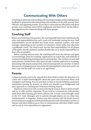 Coaching Youth Soccer16
Communicating With Others
Coaching involves not only sending and receiving messages and providing proper
feedback to players but also interacting with members of the staff, parents, fans,
officials, and opposing coaches. If you don’t communicate effectively with these
groups, your coaching career will be unpleasant and short lived. Try the follow-
ing suggestions for communicating with these groups.
Coaching Staff
Before you hold your first practice, the coaching staff must meet and discuss the
roles and responsibilities that each coach will undertake during the year. Staff
responsibilities can be divided into head coach, assistant coaches, and team
manager, depending on the number of volunteers. Some clubs may also have
a goalkeeper coach. The head coach has the final responsibility for all phases
of the game, but the assistant coaches should take on as much responsibility in
their roles as possible.
Before training sessions start, the coaching staff must also discuss and agree
on terminology, plans for training, organization on match day, and methods of
communicating during training sessions and matches. The coaches on your staff
must present a united front; they must all take a similar approach to coaching,
interacting with players and parents, and interacting with one another. Conduct
discussions of disagreements away from the playing field so that each coach can
have a say and the staff can come to an agreement.
Parents
A player’s parents need to be assured that their child is ­under the direction of a
coach who is both knowledgeable about the sport and concerned about each
youngster’s well-being. You can put their worries to rest by holding a preseason
orientation meeting for parents, in which you describe your background and
your approach to coaching (see Preseason Meeting Topics).
If parents contact you with a concern during the season, listen to them closely,
and try to offer positive responses. If you need to communicate with parents,
catch them after training, give them a phone call, or send a note through e-mail
or the U.S. mail. Messages sent to parents through players are too often lost,
misinterpreted, or forgotten. Parents may also connect with US Youth Soccer’s
parent assistance program (which provides parents with information on how to
interact with their child in soccer, how to communicate with their child’s coach,
and so on) at www.usyouthsoccer.org/parents.
 