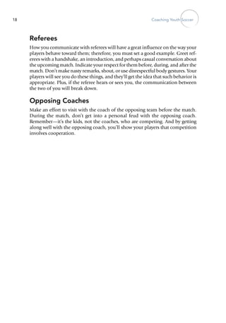 Coaching Youth Soccer18
Referees
How you communicate with referees will have a great influence on the way your
players behave toward them; therefore, you must set a good example. Greet ref-
erees with a handshake, an introduction, and ­perhaps casual conversation about
the upcoming match. Indicate your respect for them before, during, and after the
match. Don’t make nasty remarks, shout, or use disrespectful body gestures. Your
players will see you do these things, and they’ll get the idea that such behavior is
appropriate. Plus, if the referee hears or sees you, the communication between
the two of you will break down.
Opposing Coaches
Make an effort to visit with the coach of the opposing team before the match.
During the match, don’t get into a personal feud with the opposing coach.
Remember—it’s the kids, not the coaches, who are competing. And by getting
along well with the opposing coach, you’ll show your players that competition
involves cooperation.
 