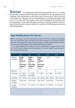 20 Coaching Youth Soccer
Soccer is a simple game played by teams divided into 3 to 11 play-
ers per side. It is governed by rules that are modified for the age group you are
coaching. This introduction to the basic rules of soccer won’t cover every rule
of the game but will give you the fundamentals for working with players who
are 6 to 14 years old. This chapter covers field markings, ball and goal sizes,
and equipment. It also describes player positions, match procedures, and scor-
ing; reviews the rules of play; and gives an overview of officiating and common
officiating signals.
U6 U8 U10 U12 U14
Players
on team
Single
field
method:
4-6
Dual field
method:
8-10
Single
field
method:
6-8
Dual field
method:
10-12
Single
field
method:
9-11
Dual field
method:
14-16
11-13 11-18
Ball size 3 3 4 4 5
Goal size 6 × 18 ft
or smaller
6 × 18 ft
or smaller
6 × 18 ft 6 × 18 ft 8 × 24 ft
Field size 25 × 20 yd 35 × 25 yd 55 × 40 yd 80 × 50 yd 100 × 65 yd
Players
on field
3 per team 4 per team 6 per team 8 per team 11 per team
Length
of game
4 × 8 min 4 × 12 min 2 × 25 min 2 × 30 min 2 × 35 min
Age Modifications for Soccer
Before we begin, however, familiarize yourself with the concept of adjusting
the size of the field, goal, and ball; the number of players on the field; and the
duration of the game for various age groups to accommodate players’ devel-
opmental and skill levels. These adjustments are as follows:
For more detailed information on rule modifications, please refer to the
US Youth Soccer playing recommendations for each specific age group at
www.usyouthsoccer.org.
 