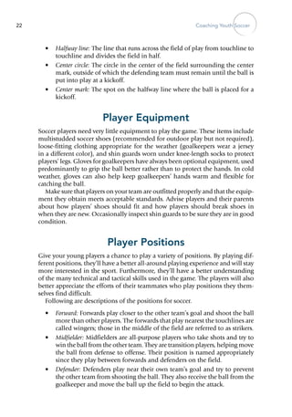 Coaching Youth Soccer22
•	 Halfway line: The line that runs across the field of play from touchline to
touchline and divides the field in half.
•	 Center circle: The circle in the center of the field surrounding the center
mark, outside of which the defending team must remain until the ball is
put into play at a kickoff.
•	 Center mark: The spot on the halfway line where the ball is placed for a
kickoff.
Player Equipment
Soccer players need very little equipment to play the game. These items include
multistudded soccer shoes (recommended for outdoor play but not required),
loose-fitting clothing appropriate for the weather (goalkeepers wear a jersey
in a different color), and shin guards worn under knee-length socks to protect
players’ legs. Gloves for goalkeepers have always been optional equipment, used
predominantly to grip the ball better rather than to protect the hands. In cold
weather, gloves can also help keep goalkeepers’ hands warm and flexible for
catching the ball.
Make sure that players on your team are outfitted properly and that the equip-
ment they obtain meets acceptable standards. Advise players and their parents
about how players’ shoes should fit and how players should break shoes in
when they are new. Occasionally inspect shin guards to be sure they are in good
condition.
Player Positions
Give your young players a chance to play a variety of positions. By playing dif-
ferent positions, they’ll have a better all-around playing experience and will stay
more interested in the sport. Furthermore, they’ll have a better understanding
of the many technical and tactical skills used in the game. The players will also
better appreciate the efforts of their teammates who play positions they them-
selves find difficult.
Following are descriptions of the positions for soccer.
•	 Forward: Forwards play closer to the other team’s goal and shoot the ball
more than other players. The forwards that play nearest the touchlines are
called wingers; those in the middle of the field are referred to as strikers.
•	 Midfielder: Midfielders are all-purpose players who take shots and try to
win the ball from the other team. They are transition players, helping move
the ball from defense to offense. Their position is named appropriately
since they play between forwards and defenders on the field.
•	 Defender: Defenders play near their own team’s goal and try to prevent
the other team from shooting the ball. They also receive the ball from the
goalkeeper and move the ball up the field to begin the attack.
 