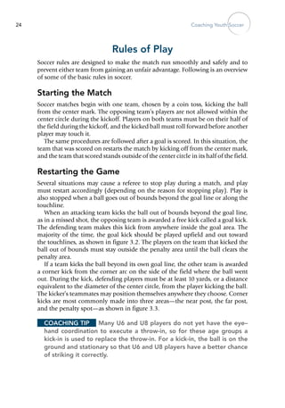 Coaching Youth Soccer24
Rules of Play
Soccer rules are designed to make the match run smoothly and safely and to
prevent either team from gaining an unfair advantage. Following is an overview
of some of the basic rules in soccer.
Starting the Match
Soccer matches begin with one team, chosen by a coin toss, kicking the ball
from the center mark. The opposing team’s players are not allowed within the
center circle during the kickoff. Players on both teams must be on their half of
the field during the kickoff, and the kicked ball must roll forward before another
player may touch it.
The same procedures are followed after a goal is scored. In this situation, the
team that was scored on restarts the match by kicking off from the center mark,
and the team that scored stands outside of the center circle in its half of the field.
Restarting the Game
Several situations may cause a referee to stop play during a match, and play
must restart accordingly (depending on the reason for stopping play). Play is
also stopped when a ball goes out of bounds beyond the goal line or along the
touchline.
When an attacking team kicks the ball out of bounds beyond the goal line,
as in a missed shot, the opposing team is awarded a free kick called a goal kick.
The defending team makes this kick from anywhere inside the goal area. The
majority of the time, the goal kick should be played upfield and out toward
the touchlines, as shown in figure 3.2. The players on the team that kicked the
ball out of bounds must stay outside the penalty area until the ball clears the
penalty area.
If a team kicks the ball beyond its own goal line, the other team is awarded
a corner kick from the corner arc on the side of the field where the ball went
out. During the kick, defending players must be at least 10 yards, or a distance
equivalent to the diameter of the center circle, from the player kicking the ball.
The kicker’s teammates may position themselves anywhere they choose. Corner
kicks are most commonly made into three areas—the near post, the far post,
and the penalty spot—as shown in figure 3.3.
Coaching Tip	 Many U6 and U8 players do not yet have the eye–
hand coordination to execute a throw-in, so for these age groups a
kick-in is used to replace the throw-in. For a kick-in, the ball is on the
ground and stationary so that U6 and U8 players have a better chance
of striking it correctly.
 