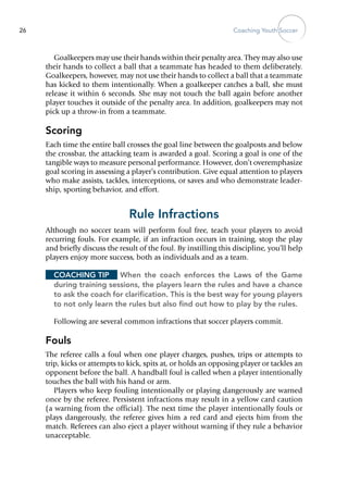 Coaching Youth Soccer26
Goalkeepers may use their hands within their penalty area. They may also use
their hands to collect a ball that a teammate has headed to them deliberately.
Goalkeepers, however, may not use their hands to collect a ball that a teammate
has kicked to them intentionally. When a goalkeeper catches a ball, she must
release it within 6 seconds. She may not touch the ball again before another
player touches it outside of the penalty area. In addition, goalkeepers may not
pick up a throw-in from a teammate.
Scoring
Each time the entire ball crosses the goal line between the goalposts and below
the crossbar, the attacking team is awarded a goal. Scoring a goal is one of the
tangible ways to measure personal performance. However, don’t overemphasize
goal scoring in assessing a player’s contribution. Give equal attention to players
who make assists, tackles, interceptions, or saves and who demonstrate leader-
ship, sporting behavior, and effort.
Rule Infractions
Although no soccer team will perform foul free, teach your players to avoid
recurring fouls. For example, if an infraction occurs in training, stop the play
and briefly discuss the result of the foul. By instilling this discipline, you’ll help
players enjoy more success, both as individuals and as a team.
Coaching Tip	 When the coach enforces the Laws of the Game
during training sessions, the players learn the rules and have a chance
to ask the coach for clarification. This is the best way for young players
to not only learn the rules but also find out how to play by the rules.
Following are several common infractions that soccer players commit.
Fouls
The referee calls a foul when one player charges, pushes, trips or attempts to
trip, kicks or attempts to kick, spits at, or holds an opposing player or tackles an
opponent before the ball. A handball foul is called when a player intentionally
touches the ball with his hand or arm.
Players who keep fouling intentionally or playing dangerously are warned
once by the referee. Persistent infractions may result in a yellow card caution
(a warning from the official). The next time the player intentionally fouls or
plays dangerously, the referee gives him a red card and ejects him from the
match. Referees can also eject a player without warning if they rule a behavior
unacceptable.
 