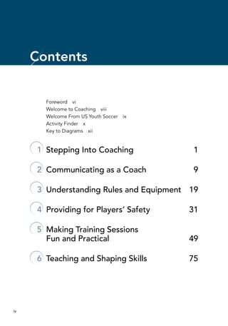 iv
Foreword  vi
Welcome to Coaching  viii
Welcome From US Youth Soccer  ix
Activity Finder  x
Key to Diagrams  xii
	 1	 Stepping Into Coaching	 1
	 2	 Communicating as a Coach	 9
	 3	 Understanding Rules and Equipment	 19
	 4	 Providing for Players’ Safety	 31
	 5	 Making Training Sessions
Fun and Practical	 49
	 6	 Teaching and Shaping Skills	 75
Contents
 