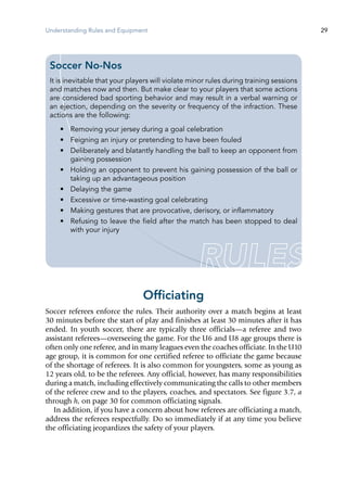 Understanding Rules and Equipment 29
Officiating
Soccer referees enforce the rules. Their authority over a match begins at least
30 minutes before the start of play and finishes at least 30 minutes after it has
ended. In youth soccer, there are typically three officials—a referee and two
assistant referees—overseeing the game. For the U6 and U8 age groups there is
often only one referee, and in many leagues even the coaches officiate. In the U10
age group, it is common for one certified referee to officiate the game because
of the shortage of referees. It is also common for youngsters, some as young as
12 years old, to be the referees. Any official, however, has many responsibilities
during a match, including effectively communicating the calls to other members
of the referee crew and to the players, coaches, and spectators. See figure 3.7, a
through h, on page 30 for common officiating signals.
In addition, if you have a concern about how referees are officiating a match,
address the referees respectfully. Do so immediately if at any time you believe
the officiating jeopardizes the safety of your players.
Soccer No-Nos
It is inevitable that your players will violate minor rules during training sessions
and matches now and then. But make clear to your players that some actions
are considered bad sporting behavior and may result in a verbal warning or
an ejection, depending on the severity or frequency of the infraction. These
actions are the following:
•	 Removing your jersey during a goal celebration
•	 Feigning an injury or pretending to have been fouled
•	 Deliberately and blatantly handling the ball to keep an opponent from
gaining possession
•	 Holding an opponent to prevent his gaining possession of the ball or
taking up an advantageous position
•	 Delaying the game
•	 Excessive or time-wasting goal celebrating
•	 Making gestures that are provocative, derisory, or inflammatory
•	 Refusing to leave the field after the match has been stopped to deal
with your injury
 