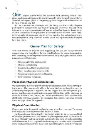 32 Coaching Youth Soccer
One of your players breaks free down the field, dribbling the ball. Sud-
denly a defender catches up with, and accidentally trips, the goal-bound player.
You notice that your player is not getting up from the ground and seems to be
in pain. What do you do?
No coach wants to see players get hurt. But injury remains a reality of sports
participation; consequently, you must be prepared to provide first aid when
injuries occur and to protect yourself against unjustified ­lawsuits. Fortunately,
coaches can institute many preventive measures to reduce the risks. In this chap-
ter we describe steps you can take to prevent injuries, first aid and emergency
responses you can carry out when injuries occur, and legal responsibilities you
have as a coach.
Game Plan for Safety
You can’t prevent all injuries from happening, but you can take preventive
measures that give your players the best possible chance for ­injury-free participa-
tion. In creating the safest possible environment for your players, you can make
preparations in these areas:
•	 Preseason physical examination
•	 Physical conditioning
•	 Equipment and facilities inspection
•	 Player matchups and inherent risks
•	 Proper supervision and record keeping
•	 Environmental conditions
Preseason Physical Examination
We recommend that your players have a physical examination before participat-
ing in soccer. The exam should address the most likely areas of medical concern
and identify youngsters at high risk. We also suggest that you have players’ par-
ents or guardians sign a participation agreement form (this will be discussed in
more detail later in this chapter) and an informed consent form to allow their
children to be treated in case of an emergency. For a sample informed consent
form, see page 191 of the appendix.
Physical Conditioning
Players need to be fit or get fit to play the game at the level expected. They must
have adequate cardiorespiratory and muscular fitness.
Cardiorespiratory fitness involves the body’s ability to use oxygen and fuel
efficiently to power muscle contractions. As players get fitter, their bodies are able
to more efficiently deliver oxygen to fuel muscles and carry off carbon dioxides
and other wastes. Soccer requires lots of running and exertion; most players will
move nearly continuously and make short bursts throughout a match. Youngsters
 