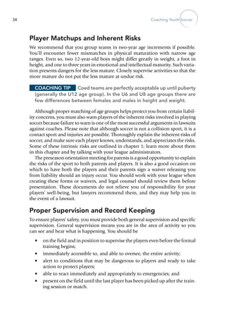 Coaching Youth Soccer34
Player Matchups and Inherent Risks
We recommend that you group teams in two-year age increments if possible.
You’ll encounter fewer mismatches in physical maturation with narrow age
ranges. Even so, two 12-year-old boys might differ greatly in weight, a foot in
height, and one to three years in emotional and intellectual maturity. Such varia-
tion presents dangers for the less mature. Closely supervise activities so that the
more mature do not put the less mature at undue risk.
Coaching Tip	 Coed teams are perfectly acceptable up until puberty
(generally the U12 age group). In the U6 and U8 age groups there are
few differences between females and males in height and weight.
Although proper matching of age groups helps protect you from certain liabil-
ity concerns, you must also warn players of the inherent risks involved in playing
soccer because failure to warn is one of the most successful arguments in lawsuits
against coaches. Please note that although soccer is not a collision sport, it is a
contact sport and injuries are possible. Thoroughly explain the inherent risks of
soccer, and make sure each player knows, understands, and appreciates the risks.
Some of these intrinsic risks are outlined in chapter 1; learn more about them
in this chapter and by talking with your league administrators.
The preseason orientation meeting for parents is a good opportunity to explain
the risks of the sport to both parents and players. It is also a good occasion on
which to have both the players and their parents sign a waiver releasing you
from liability should an injury occur. You should work with your league when
creating these ­forms or waivers, and legal counsel should review them before
presentation. These documents do not relieve you of responsibility for your
players’ well-being, but lawyers recommend them, and they may help you in
the event of a lawsuit.
Proper Supervision and Record Keeping
To ensure players’ safety, you must provide both general supervision and specific
supervision. General supervision means you are in the area of activity so you
can see and hear what is happening. You should be
•	 on the field and in position to supervise the players even before the formal
training begins;
•	 immediately accessible to, and able to oversee, the entire activity;
•	 alert to conditions that may be dangerous to players and ready to take
action to protect players;
•	 able to react immediately and appropriately to emergencies; and
•	 present on the field until the last player has been picked up after the train-
ing session or match.
 