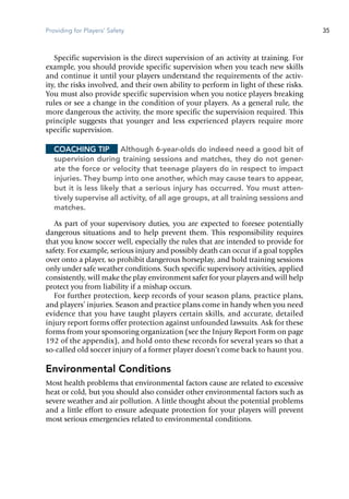 Providing for Players' Safety 35
Specific supervision is the direct supervision of an activity at training. For
example, you should provide specific supervision when you teach new skills
and continue it until your players understand the requirements of the activ-
ity, the risks involved, and their own ability to perform in light of these risks.
You must also provide specific supervision when you notice players breaking
rules or see a change in the condition of your players. As a general rule, the
more dangerous the activity, the more specific the supervision required. This
principle suggests that younger and less experienced players require more
specific supervision.
Coaching Tip	 Although 6-year-olds do indeed need a good bit of
supervision during training sessions and matches, they do not gener-
ate the force or velocity that teenage players do in respect to impact
injuries. They bump into one another, which may cause tears to appear,
but it is less likely that a serious injury has occurred. You must atten-
tively supervise all activity, of all age groups, at all training sessions and
matches.
As part of your supervisory duties, you are expected to foresee potentially
dangerous situations and to help prevent them. This responsibility requires
that you know soccer well, especially the rules that are intended to provide for
safety. For example, serious injury and possibly death can occur if a goal topples
over onto a player, so prohibit dangerous horseplay, and hold training sessions
only under safe weather conditions. Such specific supervisory activities, applied
consistently, will make the play environment safer for your players and will help
protect you from lia­bility if a mishap occurs.
For further protection, keep records of your season plans, practice plans,
and players’ injuries. Season and practice plans come in handy when you need
evidence that you have taught players certain skills, and accurate, detailed
injury report forms offer protection against unfounded lawsuits. Ask for these
forms from your sponsoring organization (see the Injury Report Form on page
192 of the appendix), and hold onto these records for several years so that a
so-called old soccer injury of a former player doesn’t come back to haunt you.
Environmental Conditions
Most health problems that environmental factors cause are related to excessive
heat or cold, but you should also consider other environmental factors such as
severe weather and air pollution. A little thought about the potential problems
and a little effort to ensure adequate protection for your players will prevent
most serious emergencies related to environmental conditions.
 