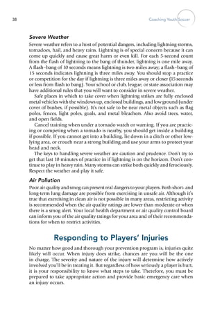 Coaching Youth Soccer38
Severe Weather
Severe weather refers to a host of potential dangers, including lightning storms,
tornadoes, hail, and heavy rains. Lightning is of special concern because it can
come up quickly and cause great harm or even kill. For each 5-second count
from the flash of lightning to the bang of thunder, lightning is one mile away.
A flash–bang of 10 seconds means lightning is two miles away; a flash–bang of
15 seconds indicates lightning is three miles away. You should stop a practice
or competition for the day if lightning is three miles away or closer (15 seconds
or less from flash to bang). Your school or club, league, or state association may
have additional rules that you will want to consider in severe weather.
Safe places in which to take cover when lightning strikes are fully enclosed
metal vehicles with the windows up, enclosed buildings, and low ground (under
cover of bushes, if possible). It’s not safe to be near metal objects such as flag
poles, fences, light poles, goals, and metal bleachers. Also avoid trees, water,
and open fields.
Cancel training when under a tornado watch or warning. If you are practic-
ing or competing when a tornado is nearby, you should get inside a building
if possible. If you cannot get into a building, lie down in a ditch or other low-
lying area, or crouch near a strong building and use your arms to protect your
head and neck.
The keys to handling severe weather are caution and prudence. Don’t try to
get that last 10 minutes of practice in if lightning is on the horizon. Don’t con-
tinue to play in heavy rain. Many storms can strike both quickly and ferociously.
Respect the weather and play it safe.
Air Pollution
Poor air quality and smog can present real dangers to your players. Both short- and
long-term lung damage are possible from exercising in unsafe air. Although it’s
true that exercising in clean air is not possible in many areas, restricting activity
is recommended when the air quality ratings are lower than moderate or when
there is a smog alert. Your local health department or air quality control board
can inform you of the air quality ratings for your area and of their recommenda-
tions for when to restrict activities.
Responding to Players’ Injuries
No matter how good and thorough your prevention program is, in­juries quite
likely will occur. When injury does strike, chances are you will be the one
in charge. The severity and nature of the injury will determine how actively
involved you’ll be in treating it. But regardless of how seriously a player is hurt,
it is your responsibility to know what steps to take. Therefore, you must be
prepared to take appropriate action and provide basic emergency care when
an injury occurs.
 