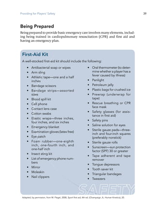 Providing for Players' Safety 39
Being Prepared
Being prepared to provide basic emergency care involves many elements, includ-
ing being trained in cardiopulmonary resuscitation (CPR) and first aid and
having an emergency plan.
First-Aid Kit
A well-stocked first-aid kit should include the following:
•	 Antibacterial soap or wipes
•	 Arm sling
•	 Athletic tape—one and a half
inches
•	 Bandage scissors
•	 Bandage strips—assorted
sizes
•	 Blood spill kit
•	 Cell phone
•	 Contact lens case
•	 Cotton swabs
•	 Elastic wraps—three inches,
four inches, and six inches
•	 Emergency blanket
•	 Examination gloves (latex free)
•	 Eye patch
•	 Foam rubber—one-eighth
inch, one-fourth inch, and
one-half inch
•	 Insect sting kit
•	 List of emergency phone num-
bers
•	 Mirror
•	 Moleskin
•	 Nail clippers
•	 Oral thermometer (to deter-
mine whether a player has a
fever caused by illness)
•	 Penlight
•	 Petroleum jelly
•	 Plastic bags for crushed ice
•	 Prewrap (underwrap for
tape)
•	 Rescue breathing or CPR
face mask
•	 Safety glasses (for assis-
tance in first aid)
•	 Safety pins
•	 Saline solution for eyes
•	 Sterile gauze pads—three-
inch and four-inch squares
(preferably nonstick)
•	 Sterile gauze rolls
•	 Sunscreen—sun protection
factor (SPF) 30 or greater
•	 Tape adherent and tape
remover
•	 Tongue depressors
•	 Tooth saver kit
•	 Triangular bandages
•	 Tweezers
Adapted, by permission, from M. Flegel, 2008, Sport first aid, 4th ed. (Champaign, IL: Human Kinetics), 20.
 