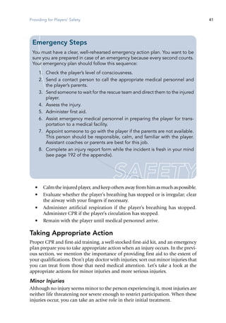 Providing for Players' Safety 41
•	 Calm the injured player, and keep others away from him as much as possible.
•	 Evaluate whether the player’s breathing has stopped or is ir­regular; clear
the airway with your fingers if necessary.
•	 Administer artificial respiration if the player’s breathing has stopped.
Administer CPR if the player’s circulation has stopped.
•	 Remain with the player until medical personnel arrive.
Taking Appropriate Action
Proper CPR and first-aid training, a well-stocked first-aid kit, and an emergency
plan prepare you to take appropriate action when an injury occurs. In the previ-
ous section, we mention the importance of providing first aid to the extent of
your qualifications. Don’t play doctor with injuries; sort out minor injuries that
you can treat from those that need medical attention. Let’s take a look at the
appropriate actions for minor injuries and more serious injuries.
Minor Injuries
Although no injury seems minor to the person experiencing it, most injuries are
neither life threatening nor severe enough to restrict participation. When these
injuries occur, you can take an active role in their initial treatment.
Emergency Steps
You must have a clear, well-rehearsed emergency action plan. You want to be
sure you are prepared in case of an emergency because every second counts.
Your emergency plan should follow this sequence:
	 1.	 Check the player’s level of consciousness.
	 2.	 Send a contact person to call the appropriate medical personnel and
the player’s parents.
	 3.	 Send someone to wait for the rescue team and direct them to the injured
player.
	 4.	 Assess the injury.
	 5.	 Administer first aid.
	 6.	 Assist emergency medical personnel in preparing the player for trans-
portation to a medical facility.
	 7.	 Appoint someone to go with the player if the parents are not available.
This person should be responsible, calm, and familiar with the player.
Assistant coaches or parents are best for this job.
	 8.	 Complete an injury report form while the incident is fresh in your mind
(see page 192 of the appendix).
 