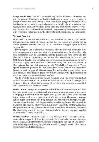 Providing for Players' Safety 43
Bumps and Bruises  Soccer players inevitably make contact with each other and
with the ground. If the force applied to a body part at impact is great enough, a
bump or bruise will result. Many players continue playing with such sore spots,
but if the bump or bruise is large and painful, you should take appropriate action.
Again, use the PRICE method for injury care, and monitor the injury. If swell-
ing, discoloration, and pain have lessened, the player may resume participation
with protective padding; if not, the player should be examined by a physician.
Serious Injuries
Head, neck, and back injuries; fractures; and injuries that cause a player to lose
consciousness are among a class of injuries that you cannot and should not try
to treat yourself. In these cases you should follow the emergency plan outlined
on page 41.
If you suspect that a player has received a blow to the head, no matter how
mild the symptoms, you should view it as a serious injury. If the player has only
mild symptoms, such as a headache, call the parents and have them take the
player to a doctor immediately. You should alert emergency medical services
(EMS) immediately if the player has lost consciousness or has impaired memory,
dizziness, ringing in the ears, blood or fluid draining from the nose or ears, or
blurry vision. For more information, see the “Heads Up: Concussion in Youth
Sports” fact sheet, provided by the Centers for Disease Control and Prevention
(www.cdc.gov), on page 45. If you suspect that a player has a spine injury, joint
dislocation, or bone fracture, do not remove any of the player’s equipment unless
you have to do so to provide lifesaving CPR.
We do want to examine more closely, however, your role in preventing heat
cramps, heat exhaustion, and heatstroke. Additionally, please refer to figure 4.2
on page 44 for an illustrative example of the signs and symptoms associated
with heat exhaustion and heat stroke.
Heat Cramps  Tough training combined with heat stress and substantial fluid
loss from sweating can provoke muscle cramps commonly known as heat cramps.
Cramping is most common during the early part of the season, when weather
is the hottest and players may be least adapted to heat. The cramp, a severe
tightening of the muscle, can drop a player and prevent continued play. Dehy-
dration, electrolyte loss, and fatigue are the contributing factors. The immediate
treatment is to have the player cool off and slowly stretch the contracted muscle.
The player should also consume fluids with electrolytes in order to rehydrate.
The player may return to play later that same day or the next day, provided the
cramp doesn’t cause a muscle strain.
Heat Exhaustion  Heat exhaustion is a shocklike condition caused by dehydra-
tion and electrolyte depletion. Symptoms include headache, nausea, dizziness,
chills, fatigue, and extreme thirst. Profuse sweating is a key sign of heat exhaus-
tion. Other signs include pale, cool, clammy skin; a rapid, weak pulse; loss of
coordination; and dilated pupils.
 