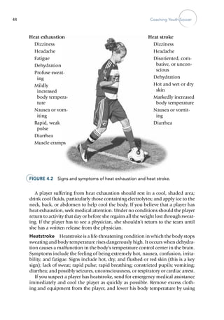 Coaching Youth Soccer44
A player suffering from heat exhaustion should rest in a cool, shaded area;
drink cool fluids, particularly those containing electrolytes; and apply ice to the
neck, back, or ­abdomen to help cool the body. If you believe that a player has
heat exhaustion, seek medical attention. Under no conditions should the player
return to activity that day or before she regains all the weight lost through sweat-
ing. If the player has to see a physician, she shouldn’t return to the team until
she has a written release from the physician.
Heatstroke  Heatstroke is a life-threatening condition in which the body stops
sweating and body temperature rises dangerously high. It occurs when dehydra-
tion causes a malfunction in the body’s temperature control center in the brain.
Symptoms include the feeling of being extremely hot, nausea, confusion, irrita-
bility, and fatigue. Signs include hot, dry, and flushed or red skin (this is a key
sign); lack of sweat; rapid pulse; rapid breathing; constricted pupils; vomiting;
diarrhea; and possibly seizures, unconsciousness, or respiratory or cardiac arrest.
If you suspect a player has heatstroke, send for emergency medical assistance
immediately and cool the player as quickly as possible. Remove excess cloth-
ing and equipment from the player, and lower his body temperature by using
Figure 4.2  Signs and symptoms of heat exhaustion and heat stroke.
Heat exhaustion
Dizziness
Headache
Fatigue
Dehydration
Profuse sweat-
ing
Mildly
increased
body tempera-
ture
Nausea or vom-
iting
Rapid, weak
pulse
Diarrhea
Muscle cramps
Heat stroke
Dizziness
Headache
Disoriented, com-
bative, or uncon-
scious
Dehydration
Hot and wet or dry
skin
Markedly increased
body temperature
Nausea or vomit-
ing
Diarrhea
 