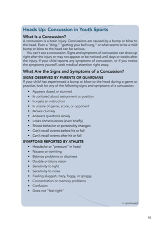 45
Heads Up: Concussion in Youth Sports
What Is a Concussion?
A concussion is a brain injury. Concussions are caused by a bump or blow to
the head. Even a “ding,” “getting your bell rung,” or what seems to be a mild
bump or blow to the head can be serious.
You can’t see a concussion. Signs and symptoms of concussion can show up
right after the injury or may not appear or be noticed until days or weeks after
the injury. If your child reports any symptoms of concussion, or if you notice
the symptoms yourself, seek medical attention right away.
What Are the Signs and Symptoms of a Concussion?
Signs Observed by Parents or Guardians
If your child has experienced a bump or blow to the head during a game or
practice, look for any of the following signs and symptoms of a concussion:
•	 Appears dazed or stunned
•	 Is confused about assignment or position
•	 Forgets an instruction
•	 Is unsure of game, score, or opponent
•	 Moves clumsily
•	 Answers questions slowly
•	 Loses consciousness (even briefly)
•	 Shows behavior or personality changes
•	 Can’t recall events before hit or fall
•	 Can’t recall events after hit or fall
Symptoms Reported by Athlete
•	 Headache or “pressure” in head
•	 Nausea or vomiting
•	 Balance problems or dizziness
•	 Double or blurry vision
•	 Sensitivity to light
•	 Sensitivity to noise
•	 Feeling sluggish, hazy, foggy, or groggy
•	 Concentration or memory problems
•	 Confusion
•	 Does not “feel right”
> continued
 