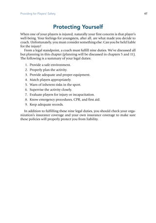 Providing for Players' Safety 47
Protecting Yourself
When one of your players is injured, naturally your first concern is that player’s
well-being. Your feelings for youngsters, after all, are what made you decide to
coach. Unfortunately, you must consider something else: Can you be held liable
for the injury?
From a legal standpoint, a coach must fulfill nine duties. We’ve discussed all
but planning in this chapter (planning will be discussed in chapters 5 and 11).
The following is a summary of your legal duties:
	 1.	 Provide a safe environment.
	 2.	 Properly plan the activity.
	 3.	 Provide adequate and proper equipment.
	 4.	 Match players appropriately.
	 5.	 Warn of inherent risks in the sport.
	 6.	 Supervise the activity closely.
	 7.	 Evaluate players for injury or incapacitation.
	 8.	 Know emergency procedures, CPR, and first aid.
	 9.	 Keep adequate records.
In addition to fulfilling these nine legal duties, you should check your orga-
nization’s insurance coverage and your own insurance coverage to make sure
these policies will properly protect you from liability.
 