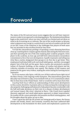 vi
Foreword
The status of the US national soccer teams suggests that we still have improve-
ments to make in our approach to developing players. The fundamental problems
begin at the youth level, where our time with ball is so limited and our ideas on
what to do in training are so ordinary. The rest of the world escapes us because
what is apparent once we get to a senior level is our lack of comfort with the ball
at our feet. Some of the solutions to the challenges that players of both sexes
face are provided in this excellent book by Sam Snow.
I’ve had the extraordinary privilege of spending a week observing Barcelona
close up, watching them compete against Arsenal, then seeing the first team train,
and then spending the rest of the time studying their academy program. Every
player in the academy, at every age and skill level, demonstrated a tremendous
commitment to his or her own development. Equally impressive and telling was
what Barca coaches designated their groups to do that day to get better. They
emphasized individual skill work and small-sided games, and they encouraged
players’ love of the ball and the game. Barca coaches also promoted a positive
culture of character building, so the conduct of coaches and players and the
collective attitudes of everyone were superb. The display of ball mastery and
passion for the game were evident, making the entire setting for learning soccer
impressive.
So it’s no mystery why Spain, with the core of their national team right out of
the Barca lineup, is the reigning world champion. This extraordinary game that
they play was not built in a day; it was not built with an 11v11 tournament culture
like we have here in the United States. And we would do well to learn from that.
Coaching Youth Soccer reflects an understanding of what soccer development
in this country should be. It presents advice to help you keep the training fun yet
also properly challenging and balanced to help players become comfortable with
the ball and make decisions on their own in a climate of player development
and mutual respect, like what I observed at Barca. I like Coach Snow’s guided
discovery approach and small-sided games approach to player improvement.
He teaches all the correct principles and presents excellent training games, and
his thoughts about the game are up to date.
I have a great fear that the US women are losing ground to Japan, the Koreas
(North and South), Brazil, and Germany, countries that have embraced skill
development as the foundation for their youth and emphasized a passion for
 