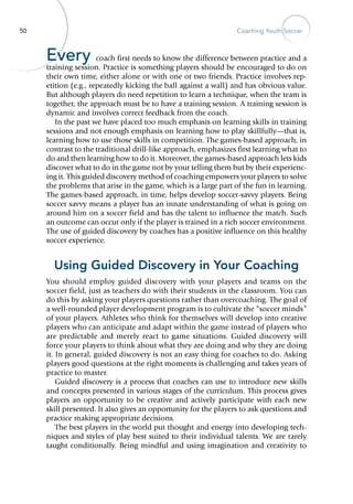 50 Coaching Youth Soccer
Every coach first needs to know the difference between practice and a
training session. Practice is something players should be encouraged to do on
their own time, either alone or with one or two friends. Practice involves rep-
etition (e.g., repeatedly kicking the ball against a wall) and has obvious value.
But although players do need repetition to learn a technique, when the team is
together, the approach must be to have a training session. A training session is
dynamic and involves correct feedback from the coach.
In the past we have placed too much emphasis on learning skills in training
sessions and not enough emphasis on learning how to play skillfully—that is,
learning how to use those skills in competition. The games-based approach, in
contrast to the traditional drill-like approach, emphasizes first learning what to
do and then learning how to do it. Moreover, the games-based approach lets kids
discover what to do in the game not by your telling them but by their experienc-
ing it. This guided discovery method of coaching empowers your players to solve
the problems that arise in the game, which is a large part of the fun in learning.
The games-based approach, in time, helps develop soccer-savvy players. Being
soccer savvy means a player has an innate understanding of what is going on
around him on a soccer field and has the talent to influence the match. Such
an outcome can occur only if the player is trained in a rich soccer environment.
The use of guided discovery by coaches has a positive influence on this healthy
soccer experience.
Using Guided Discovery in Your Coaching
You should employ guided discovery with your players and teams on the
soccer field, just as teachers do with their students in the classroom. You can
do this by asking your players questions rather than overcoaching. The goal of
a well-rounded player development program is to cultivate the “soccer minds”
of your players. Athletes who think for themselves will develop into creative
players who can anticipate and adapt within the game instead of players who
are predictable and merely react to game situations. Guided discovery will
force your players to think about what they are doing and why they are doing
it. In general, guided discovery is not an easy thing for coaches to do. Asking
players good questions at the right moments is challenging and takes years of
practice to master.
Guided discovery is a process that coaches can use to introduce new skills
and concepts presented in various stages of the curriculum. This process gives
players an opportunity to be creative and actively participate with each new
skill presented. It also gives an opportunity for the players to ask questions and
practice making appropriate decisions.
The best players in the world put thought and energy into developing tech-
niques and styles of play best suited to their individual talents. We are rarely
taught conditionally. Being mindful and using imagination and creativity to
 