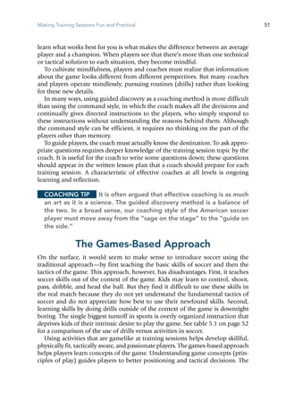 Making Training Sessions Fun and Practical 51
learn what works best for you is what makes the difference between an average
player and a champion. When players see that there’s more than one technical
or tactical solution to each situation, they become mindful.
To cultivate mindfulness, players and coaches must realize that information
about the game looks different from different perspectives. But many coaches
and players operate mindlessly, pursuing routines (drills) rather than looking
for these new details.
In many ways, using guided discovery as a coaching method is more difficult
than using the command style, in which the coach makes all the decisions and
continually gives directed instructions to the players, who simply respond to
these instructions without understanding the reasons behind them. Although
the command style can be efficient, it requires no thinking on the part of the
players other than memory.
To guide players, the coach must actually know the destination. To ask appro-
priate questions requires deeper knowledge of the training session topic by the
coach. It is useful for the coach to write some questions down; these questions
should appear in the written lesson plan that a coach should prepare for each
training session. A characteristic of effective coaches at all levels is ongoing
learning and reflection.
Coaching Tip	 It is often argued that effective coaching is as much
an art as it is a science. The guided discovery method is a balance of
the two. In a broad sense, our coaching style of the American soccer
player must move away from the “sage on the stage” to the “guide on
the side.”
The Games-Based Approach
On the surface, it would seem to make sense to introduce soccer using the
traditional approach—by first teaching the basic skills of soccer and then the
tactics of the game. This approach, however, has disadvantages. First, it teaches
soccer skills out of the context of the game. Kids may learn to control, shoot,
pass, dribble, and head the ball. But they find it difficult to use these skills in
the real match because they do not yet understand the fundamental tactics of
soccer and do not appreciate how best to use their newfound skills. Second,
learning skills by doing drills outside of the context of the game is downright
boring. The single biggest turnoff in sports is overly organized instruction that
deprives kids of their intrinsic desire to play the game. See table 5.1 on page 52
for a comparison of the use of drills versus activities in soccer.
Using activities that are gamelike at training sessions helps develop skillful,
physically fit, tactically aware, and passionate players. The games-based approach
helps players learn concepts of the game. Understanding game concepts (prin-
ciples of play) guides players to better positioning and tactical decisions. The
 