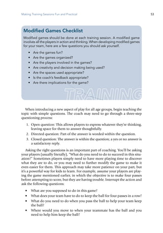 Making Training Sessions Fun and Practical 53
When introducing a new aspect of play for all age groups, begin teaching the
topic with simple questions. The coach may need to go through a three-step
questioning process:
	 1.	 Open question: This allows players to express whatever they’re thinking,
leaving space for them to answer thoughtfully.
	 2.	 Directed question: Part of the answer is worded within the question.
	 3.	 Closed question: The answer is within the question; a yes or no answer is
a satisfactory reply.
Asking the right questions is an important part of coaching. You’ll be asking
your players (usually literally), “What do you need to do to succeed in this situ-
ation?” Sometimes players simply need to have more playing time to discover
what they are to do, or you may need to further modify the game to make it
even easier for them. This approach may take more patience on your part, but
it’s a powerful way for kids to learn. For example, assume your players are play-
ing the game mentioned earlier, in which the objective is to make four passes
before attempting to score, but they are having trouble. Interrupt the action and
ask the following questions:
•	 What are you supposed to do in this game?
•	 What does your team have to do to keep the ball for four passes in a row?
•	 What do you need to do when you pass the ball to help your team keep
the ball?
•	 Where would you move to when your teammate has the ball and you
need to help him keep the ball?
Modified Games Checklist
Modified games should be done at each training session. A modified game
involves all the players in action and thinking. When developing modified games
for your team, here are a few questions you should ask yourself.
•	 Are the games fun?
•	 Are the games organized?
•	 Are the players involved in the games?
•	 Are creativity and decision making being used?
•	 Are the spaces used appropriate?
•	 Is the coach’s feedback appropriate?
•	 Are there implications for the game?
 