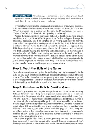 Coaching Youth Soccer54
Coaching Tip	 Time is on your side since soccer is a long-term devel-
opmental sport. Soccer players don’t fully develop until sometime in
their 20s. So be patient in your coaching.
If your players have trouble understanding what to do, phrase your questions
to let them choose between one option and another. For example, if you ask,
“What’s the fastest way to get the ball down the field?” and get answers such as
“Throw it” or “Kick it,” then ask, “Is it passing or dribbling?”
Asking the right questions may seem difficult at first because your players
have little or no experience with the game. If you’ve learned sport through the
traditional approach, you’ll be tempted to tell your players how to play the
game rather than spend time asking questions. Resist this powerful temptation
to tell your players what to do. Instead, through the games-based approach and
skillful questioning on your part, your players should come to realize on their
own that accurate passing and receiving skills are essential to their success in
controlling the ball. Rather than having told them what the critical skills are,
you will have led them to this discovery—a crucial process in the games-based
approach. Although it takes longer to teach a ball skill or tactic to players in the
games-based approach to practice, what they learn sticks more permanently,
helping develop more self-reliant and soccer-savvy players.
Step 3: Teach the Skills of the Game
Only when your players recognize the skills they need to be successful in the
game do you teach specific skills through activities that focus solely on the skill
at hand. This is the time when you temporarily use a more traditional approach
to teaching sport skills—the IDEA approach, which we will describe in chapter
6. This coaching method is best suited to teenage players.
Step 4: Practice the Skills in Another Game
As a coach, you want your players to experience success as they’re learning
skills, and the best way to help them experience ­success early on is to create an
advantage for the players. We first recommend using even-sided games (e.g.,
3v3, 6v6) in step 1. The purpose behind this method is to introduce players to
a situation similar to what they will experience in matches and let them discover
the challenges they face in performing the necessary skill. Once the players have
practiced the skill as outlined in step 3, you can then put them in another game
situation—this time a game with uneven numbers (e.g., 3v1, 2v1, 3v2). The
prevailing notion is that your players are more likely to experience success—for
instance, in a 3v1 game, your three attacking players will be able to make four
passes before attempting to score.
As players improve their skills, however, you may not need to use uneven-
sided games. A 3v1 or 6v3 advantage will eventually become too easy and won’t
challenge your players to hone their skills. When this time comes, you can lessen
 
