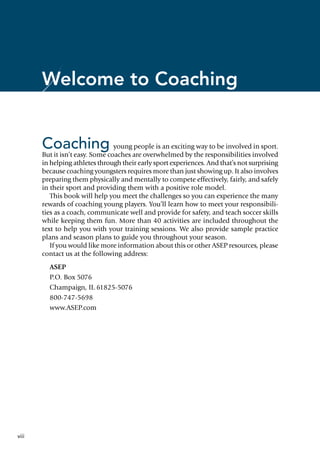 viii
Welcome to Coaching
Coaching young people is an exciting way to be involved in sport.
But it isn’t easy. Some coaches are overwhelmed by the responsibilities involved
in helping athletes through their early sport experiences. And that’s not surprising
because coaching youngsters requires more than just showing up. It also involves
preparing them physically and mentally to compete effectively, fairly, and safely
in their sport and providing them with a positive role model.
This book will help you meet the challenges so you can experience the many
rewards of coaching young players. You’ll learn how to meet your responsibili-
ties as a coach, communicate well and provide for safety, and teach soccer skills
while keeping them fun. More than 40 activities are included throughout the
text to help you with your training sessions. We also provide sample practice
plans and season plans to guide you throughout your season.
If you would like more information about this or other ASEP resources, please
contact us at the following address:
ASEP
P.O. Box 5076
Champaign, IL 61825-5076
800-747-5698
www.ASEP.com
 