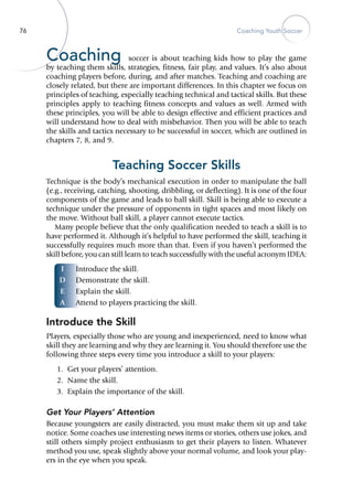 76 Coaching Youth Soccer
I
D
E
A
Coaching soccer is about teaching kids how to play the game
by teaching them skills, strategies, fitness, fair play, and values. It’s also about
coaching players before, during, and after matches. Teaching and coaching are
closely related, but there are important differences. In this chapter we focus on
principles of teaching, especially teaching technical and tactical skills. But these
principles apply to teaching fitness concepts and values as well. Armed with
these principles, you will be able to design effective and efficient practices and
will understand how to deal with misbehavior. Then you will be able to teach
the skills and tactics necessary to be successful in soccer, which are outlined in
chapters 7, 8, and 9.
Teaching Soccer Skills
Technique is the body’s mechanical execution in order to manipulate the ball
(e.g., receiving, catching, shooting, dribbling, or deflecting). It is one of the four
components of the game and leads to ball skill. Skill is being able to execute a
technique under the pressure of opponents in tight spaces and most likely on
the move. Without ball skill, a player cannot execute tactics.
Many people believe that the only qualification needed to teach a skill is to
have performed it. Although it’s helpful to have performed the skill, teaching it
successfully requires much more than that. Even if you haven’t performed the
skill before, you can still learn to teach successfully with the useful acronym IDEA:
Introduce the skill.
Demonstrate the skill.
Explain the skill.
Attend to players practicing the skill.
Introduce the Skill
Players, especially those who are young and inexperienced, need to know what
skill they are learning and why they are learning it. You should therefore use the
following three steps every time you introduce a skill to your ­players:
	 1.	 Get your players’ attention.
	 2.	 Name the skill.
	 3.	 Explain the importance of the skill.
Get Your Players’ Attention
Because youngsters are easily distracted, you must make them sit up and take
notice. Some coaches use interesting news items or stories, others use jokes, and
still others simply project enthusiasm to get their ­players to listen. Whatever
method you use, speak slightly above your normal volume, and look your play-
ers in the eye when you speak.
 