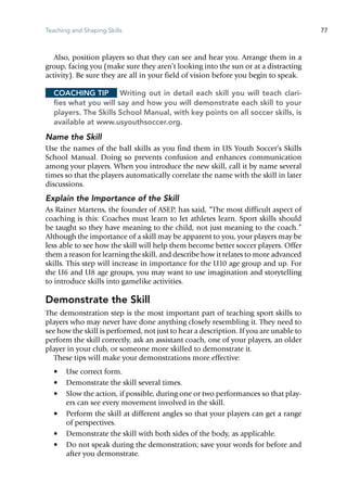 Teaching and Shaping Skills 77
Also, position players so that they can see and hear you. Arrange them ­in a
group, facing you (make sure they aren’t looking into the sun or at a distracting
activity). Be sure they are all in your field of vision before you begin to speak.
Coaching Tip	 Writing out in detail each skill you will teach clari-
fies what you will say and how you will demonstrate each skill to your
players. The Skills School Manual, with key points on all soccer skills, is
available at www.usyouthsoccer.org.
Name the Skill
Use the names of the ball skills as you find them in US Youth Soccer’s Skills
School Manual. Doing so prevents confusion and enhances communication
among your players. When you introduce the new skill, call it by name several
times so that the players automatically correlate the name with the skill in later
discussions.
Explain the Importance of the Skill
As Rainer Martens, the founder of ASEP, has said, “The most difficult aspect of
coaching is this: Coaches must learn to let athletes learn. Sport skills should
be taught so they have meaning to the child, not just meaning to the coach.”
Although the importance of a skill may be apparent to you, your ­players may be
less able to see how the skill will help them become better soccer players. Offer
them a reason for learning the skill, and describe how it relates to more advanced
skills. This step will increase in importance for the U10 age group and up. For
the U6 and U8 age groups, you may want to use imagination and storytelling
to introduce skills into gamelike activities.
Demonstrate the Skill
The demonstration step is the most important part of teaching sport skills to
players who may never have done anything closely resembling it. They need to
see how the skill is performed, not just to hear a description. If you are unable to
perform the skill correctly, ask an assistant coach, one of your players, an older
player in your club, or someone more skilled to demonstrate it.
These tips will make your demonstrations more ­effective:
•	 Use correct form.
•	 Demonstrate the skill several times.
•	 Slow the action, if possible, during one or two performances so that play-
ers can see every movement involved in the skill.
•	 Perform the skill at different angles so that your players can get a range
of perspectives.
•	 Demonstrate the skill with both sides of the body, as applicable.
•	 Do not speak during the demonstration; save your words for before and
after you demonstrate.
 
