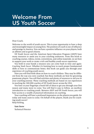 ix
Welcome From
US Youth Soccer
Dear Coach,
Welcome to the world of youth soccer. This is your opportunity to have a deep
and meaningful impact on young lives. The position of coach is one of influence
and prestige in America. You can have a positive influence on your players, both
as athletes and as good citizens.
US Youth Soccer and the American Sport Education Program (ASEP) have
many resources to assist you in your coaching endeavors. From this book to
coaching courses, videos, events, conventions, and online materials, we are here
to support your work to create a rich and healthy youth soccer experience.
You hold in your hands a resource you can come back to time and again:
Coaching Youth Soccer. Whether it’s learning how to teach proper fundamental
skills or how to communicate better, this book can guide you through your
experience of coaching youth soccer.
Here you will find fresh ideas on how to coach children. They may be differ-
ent from the way you were coached, but these methods are best for grooming
passionate players. You will find activities and plenty of resources to aid you in
your coaching journey. These coaching methods are based on our experiences
in teaching the 300,000 coaches of US Youth Soccer across the USA.
You have at your fingertips a book full of ideas to get you through your first
season and many more to come. You will find it easy to follow, an excellent
introduction to coaching youth. Between ASEP and US Youth Soccer, you will
have access to a wealth of practical information on coaching.
Your coaching will have a profound impression on the players you guide, for
today and many years to come. On behalf of the players, thank you for coach-
ing youth soccer!
Keep kicking,
Sam Snow
Technical Director
 