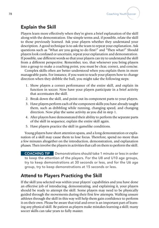 Coaching Youth Soccer78
Explain the Skill
Players learn more effectively when they’re given a brief explanation of the skill
along with the demonstration. Use simple terms and, if possible, relate the skill
to those previously learned. Ask your players whether they understand your
description. A good technique is to ask the team to repeat your explanation. Ask
questions such as “What are you going to do first?” and “Then what?” Should
players look confused or uncertain, repeat your explanation and demonstration.
If possible, use different words so that your players can try to understand the skill
from a different perspective. Remember, too, that whenever you bring players
into a group to make a coaching point, you must be clear, correct, and concise.
Complex skills often are better understood when you explain them in more
manageable parts. For instance, if you want to teach your ­players how to change
direction when they dribble the ball, you might take the following steps:
	 1.	 Show players a correct performance of the entire skill, and explain its
function in soccer. Now have your players participate in a brief activity
that accentuates the skill.
	 2.	 Break down the skill, and point out its component parts to your players.
	 3.	 Have players perform each of the component skills you have already taught
them, such as dribbling while running, changing speed, and changing
direction. Now play the same activity as you did in step 1.
	 4.	 After players have demonstrated their ability to perform the separate parts
of the skill in sequence, explain the entire skill again.
	 5.	 Have players practice the skill in gamelike conditions.
Young players have short attention spans, and a long demonstration or expla-
nation of a skill may cause them to lose focus. Therefore, spend no more than
a few minutes altogether on the introduction, demonstration, and explanation
phases. Then involve the players in activities that call on them to perform the skill.
Coaching Tip	 Demonstrations should take 1 minute or less in order
to keep the attention of the players. For the U8 and U10 age groups,
try to keep demonstrations at 30 seconds or less, and for the U6 age
group, try to keep demonstrations at 15 seconds or less.
Attend to Players Practicing the Skill
If the skill you selected was within your players’ capabilities and you have done
an effective job of introducing, demonstrating, and explaining it, your players
should be ready to attempt the skill. Some ­players may need to be physically
guided through the movements during their first few attempts. Walking unsure
athletes through the skill in this way will help them gain confidence to perform
it on their own. Please be aware that trial and error is an important part of learn-
ing any physical skill. Be patient as players make mistakes learning a skill; many
soccer skills can take years to fully master.
 