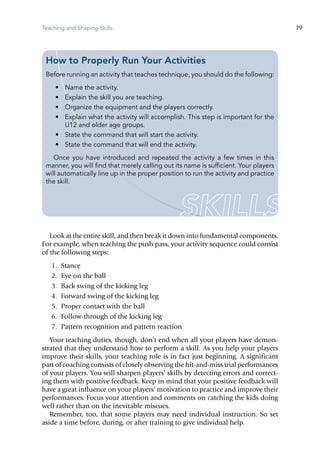 Teaching and Shaping Skills 79
Look at the entire skill, and then break it down into fundamental components.
For example, when teaching the push pass, your activity sequence could consist
of the following steps:
	 1.	 Stance
	 2.	 Eye on the ball
	 3.	 Back swing of the kicking leg
	 4.	 Forward swing of the kicking leg
	 5.	 Proper contact with the ball
	 6.	 Follow-through of the kicking leg
	 7.	 Pattern recognition and pattern reaction
Your teaching duties, though, don’t end when all your players have demon-
strated that they understand how to perform a skill. As you help your players
improve their skills, your teaching role is in fact just beginning. A significant
part of coaching consists of closely observing the hit-and-miss trial performances
of your players. You will sharpen players’ skills by detecting errors and correct-
ing them with positive feedback. Keep in mind that your positive feedback will
have a great influence on your players’ motivation to practice and improve their
performances. Focus your attention and comments on catching the kids doing
well rather than on the inevitable miscues.
Remember, too, that some players may need individual instruction. So set
aside a time before, during, or after training to give individual help.
How to Properly Run Your Activities
Before running an activity that teaches technique, you should do the following:
•	 Name the activity.
•	 Explain the skill you are teaching.
•	 Organize the equipment and the players correctly.
•	 Explain what the activity will accomplish. This step is important for the
U12 and older age groups.
•	 State the command that will start the activity.
•	 State the command that will end the activity.
Once you have introduced and repeated the activity a few times in this
manner, you will find that merely calling out its name is sufficient. Your players
will automatically line up in the proper position to run the activity and practice
the skill.
 