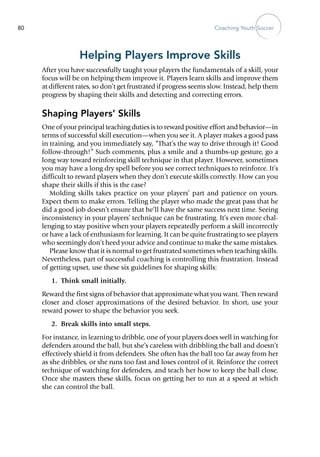 Coaching Youth Soccer80
Helping Players Improve Skills
After you have successfully taught your players the fundamentals of a skill, your
focus will be on helping them improve it. Players learn skills and improve them
at different rates, so don’t get frustrated if progress seems slow. Instead, help them
progress by shaping their skills and detect­ing and correcting errors.
Shaping Players’ Skills
One of your principal teaching duties is to reward positive effort and behavior—in
terms of successful skill execution—when you see it. A player makes a good pass
in training, and you immediately say, “That’s the way to drive through it! Good
follow-through!” Such comments, plus a smile and a thumbs-up gesture, go a
long way toward reinforcing skill technique in that player. However, sometimes
you may have a long dry spell before you see correct techniques to reinforce. It’s
difficult to reward players when they don’t execute skills correctly. How can you
shape their skills if this is the case?
Molding skills takes practice on your players’ part and patience on yours.
Expect them to make errors. Telling the player who made the great pass that he
did a good job doesn’t ensure that he’ll have the same success next time. Seeing
inconsistency in your players’ technique can be frustrating. It’s even more chal-
lenging to stay positive when your players repeatedly perform a skill incorrectly
or have a lack of enthusiasm for learning. It can be quite frustrating to see players
who seemingly don’t heed your advice and continue to make the same mistakes.
Please know that it is normal to get frustrated sometimes when teaching skills.
Nevertheless, part of successful coaching is controlling this frustration. Instead
of getting upset, use these six guidelines for shaping skills:
	 1.	 Think small initially.
Reward the first signs of behavior that approximate what you want. Then reward
closer and closer approximations of the desired behavior. In short, use your
reward power to shape the behavior you seek.
	 2.	 Break skills into small steps.
For instance, in learning to dribble, one of your players does well in watching for
defenders around the ball, but she’s careless with dribbling the ball and doesn’t
effectively shield it from defenders. She often has the ball too far away from her
as she dribbles, or she runs too fast and loses control of it. Reinforce the correct
technique of watching for defenders, and teach her how to keep the ball close.
Once she masters these skills, focus on getting her to run at a speed at which
she can control the ball.
 