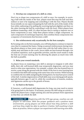 Teaching and Shaping Skills 81
	 3.	 Develop one component of a skill at a time.
Don’t try to shape two components of a skill at once. For example, in receiv-
ing a ball with the inside of the foot, players must first stop the ball and then
redirect or turn it by trapping and controlling it with the foot. Players should
focus initially on one aspect (stopping the ball with the arch of the inside of the
foot while cushioning it by pulling the receiving leg back slightly) and then on
the other (turning the ball by controlling it with the foot). When players have
problems mastering a skill, it’s often because they’re trying to improve two or
more components at once. Help these players isolate a single component. As
each component of a technique improves, then combine those components into
a sequence of movements that becomes a skill.
	 4.	 Use reinforcement only occasionally, for the best examples.
By focusing only on the best examples, you will help players continue to improve
once they’ve mastered the basics. Using occasional reinforcement during train-
ing allows players to have more contact time with the ball rather than to con-
stantly stop and listen to the coach. Soccer skills are best learned through a lot
of random repetition, such as gamelike activities, and the coach needs to make
the best use of team training time by allowing the players as much time with
the ball as possible.
	 5.	 Relax your reward standards.
As players focus on mastering a new skill or attempt to integrate it with other
skills, their old, well-learned skills may temporarily degenerate, and you may
need to relax your expectations. For example, a player who has learned how to
receive a pass along the ground with the inside of the foot is now learning how
to combine that skill with turning at the same time as he receives. While learning
to combine the two skills and getting the timing down, he may have poor control
of the ball. A similar degeneration of ball skills may occur during growth spurts,
typically between ages 11 and 14, while the coordination of muscles, tendons,
and ligaments catches up to the growth of bones.
	 6.	 Go back to the basics.
If, however, a well-learned skill degenerates for long, you may need to restore
it by going back to the basics. If necessary, practice the skill using an activity in
which the players have a larger training area and less pressure from opponents
so that they can refresh the skill.
Coaching Tip	 Beginning with the U10 age group, coaches can ask
players to self-coach. With the proper guidance and a positive team
environment, young players can think about how they perform a skill
and how they might be able to perform it better. Self-coaching is best
done at practice, where a player can experiment with learning new skills.
 