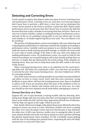 Coaching Youth Soccer82
Detecting and Correcting Errors
Good coaches recognize that players make two types of errors: learning errors
and performance errors. Learning errors are ones that occur because players
don’t know how to perform a skill; that is, they have not yet developed the
correct motor pattern in the brain to perform a particular skill. Players make
performance errors not because they don’t know how to execute the skill but
because they have made a mistake in executing what they do know. There is no
easy way to know whether a player is making learning or performance errors,
and part of the art of coaching is being able to sort out which type of error
each mistake is. As Yankee legend Yogi Berra once said, “You can observe a lot
by watching.”
The process of helping players correct errors begins with your observing and
evaluating their performances to determine whether the mistakes are learning or
performance errors. Carefully watch your players to see whether they routinely
make the errors in both training and match settings, or whether the errors tend
to occur only in match settings. If the latter is the case, then your players are
making performance errors. For performance errors, you need to look for the
reasons your players are not performing as well as they should; perhaps they are
nervous, or maybe they get distracted by the match setting. If the mistakes are
learning errors, then you need to help them learn the skill, which is the focus
of this section.
When correcting learning errors, there is no substitute for the coach know-
ing skills well. The better you understand a skill—not only how one performs
it correctly but also what causes learning errors—the more helpful you will be
in correcting mistakes.
One of the most common coaching mistakes is to provide inaccurate feedback
and advice on how to correct errors. Don’t rush into error correction; wrong
feedback or poor advice will hurt the learning process more than no feedback
or advice at all. If you are uncertain about the cause of the problem or how to
correct it, continue to observe and analyze until you are more sure. As a rule,
you should see the error repeated several times before attempting to correct it.
Correct One Error at a Time
Suppose Jill, one of your forwards, is having trouble with her shooting. She’s
doing most things well, but you notice that she’s not keeping her toes pointed
down as she strikes the ball, and she often approaches the ball sort of sideways,
with her hips not square to the target. What do you do?
First, decide which error to begin with; players learn more effectively when they
attempt to correct one error at a time. Determine whether one error is causing
the other; if so, have the player correct that error first because it may eliminate
the other error. In Jill’s case, however, neither error is causing the other. In such
cases, players should correct the error that is easiest to correct and that will bring
the greatest improvement when remedied. For Jill, it probably means kicking
with the toes of the kicking foot pointed down. Improving the kick will likely
motivate her to correct the other error.
 